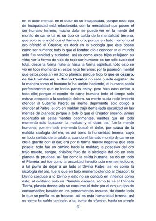 82
en el dolor mental, en el dolor de su incapacidad, porque todo tipo
de incapacidad está relacionada, con la mentalidad que posee el
ser humano terreno, mucho dolor se puede ver en la mente del
monito de carne tal es su tipo de caída de la mentalidad terrena,
que solo se envició con el llamado oro; porque en todo momento el
oro ofendió al Creador; es decir en la sicología que éste posee
como ser humano; todo lo que el hombre dio a conocer en el mundo
solo fue vanidad y suciedad; así es como estos hijos reflejaron su
vida; ver la forma de vida de todo ser humano; es tan sólo suciedad
total, desde la forma material hasta la forma espiritual; todo esto se
vio en todo momento en estos hijos terrenos; por la posesión mental
que estos poseían en dicho planeta; porque todo lo que es oscuro,
de las tinieblas es; al Divino Creador no se le puede engañar, de
la manera como el humano lo ha venido haciendo, el humano sabía
perfectamente que en todas partes estoy; pero hizo caso omiso a
todo ello; porque el monito de carne humana todo el tiempo solo
estuvo apegado a la sicología del oro, su mente sucia no le importó
ofender al Sublime Padre; su mente deprimente solo obligó a
ofender al Padre; el oro en maldad trajo demasiada oscuridad en las
mentes del planeta; porque a todo lo que el Creador enseñó, jamás
repercutió en estas mentes deprimentes, mentes que en todo
momento solo buscaron la maldad y el dolor; así fue la mente
humana; que en todo momento buscó el dolor, por causa de la
maldita sicología del oro, es así como la humanidad terrena, cayó
en todo sentido de la palabra; cuando el llamado monito de carne se
creía grande con el oro; era por la forma mental negativa que éste
poseía; todo fue en camino hacia la maldad; la posesión del oro
trajo muerte, sangre, división; fruto de la sicología del oro en este
planeta de pruebas; así fue como la caída humana; se dio en todo
el Planeta, así fue como la oscuridad invadió toda mente mediocre,
a tal punto de dejar a un lado al Divino Padre; así es como la
sicología del oro, fue lo que en todo momento ofendió al Creador; lo
Divino conduce a lo Divino y esto no se conoció en infiernos como
éste; al contrario solo en Planetas oscuros; como lo es el Planeta
Tierra, planeta donde solo se consume el dolor por el oro, un tipo de
consumación; basado en los pensamientos oscuros, de donde todo
lo que se perfila es un fracaso; así es esta humanidad terrena; así
es como ha caído tan bajo, a tal punto de ofender, hasta su propio
 