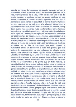 83
espíritu sin tomar la verdadera conciencia humana; porque la
humanidad terrena solamente buscó, los llamados placeres de la
vida, dichos placeres de la vida, están en relación a la caída del
propio humano; la sicología del oro; en pocas palabras en este
mundo no conoció, el camino del Divino equilibrio, más hizo todo lo
contrario en estos planos de oscuridad; el monito de carne humana,
en todo momento se fue inclinando a la falsedad, poco a poco la
oscuridad invadió este planeta hasta convertirlo en antro de vicio y
dolor; cuanto más ignorancia hubo en el monito de carne humana,
mayor fue su oscuridad mental; es por ello que todo hijo del planeta
no es digno del Creador; no es digno por las violaciones cometidas
por cada hijo; tipo de violaciones, que muchas veces escapan, a la
mente del propio ser humano, cuanto más se contaminó la mente
humana; mayor fue la violación cometida por el ser humano; es por
ello que el monito de carne; no podrá salir del atolladero donde se
encuentra; por el tipo de mentalidad que estos poseen; la
humanidad terrena al desconocer el daño tan grande; que este
sistema le proporcionaba, era que actuaban sin ningún control
alguno, a tal extremo que ningún hijo del mundo era digno de su
Creador, el violar toda ley es violar todo lo que Divino es; por esta
razón; en la prueba de la vida, no se pudo tener un buen control al
propio humano; porque el humano solo era oscuro en su forma
mental de pensamientos, a tal punto que en todo instante, la
oscuridad lo alejó de su propia realidad; así es como el monito de
carne humana; no pudo llegar al Divino Creador del Todo; esta es la
generación del futuro; que llama el propio hombre, un futuro lleno de
maldad, un futuro donde todo es desprecio, este es el gran futuro
del hombre; este es su gran camino que posee, un camino de dolor;
a tal punto ha llegado el humano; que sólo le importa la falsedad,
solo le importa el desprecio por su propia causa; para él no existe
verdad; solo su propia verdad, un tipo de verdad que solo nace de
su mente; esto es filosofía humana, esta es la fuerza del mal; este
es el demonio que se apoderó de los individuos humanos; que no
conocieron el sentido Divino, porque llegar a la falsedad como ha
llegado el humano; es un dolor muy grande para el espíritu, porque
toda forma de amar tiene su Divino principio; toda forma de ver las
cosas del Padre, también tiene sus propios principios porque todo
parte desde un punto de vista muy lógico, en base a como el
 