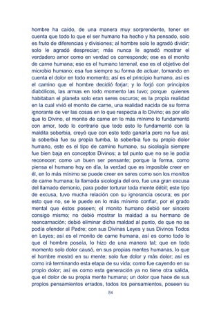 84
hombre ha caído, de una manera muy sorprendente, tener en
cuenta que todo lo que el ser humano ha hecho y ha pensado, solo
es fruto de diferencias y divisiones; al hombre solo le agradó dividir;
solo le agradó despreciar; más nunca le agradó mostrar el
verdadero amor como en verdad os corresponde; ese es el monito
de carne humana; ese es el humano terrenal, ese es el objetivo del
microbio humano; esa fue siempre su forma de actuar, tomando en
cuenta el dolor en todo momento; así es el principio humano, así es
el camino que el hombre decidió forjar; y lo forjó con principios
diabólicos, las armas en todo momento las tuvo; porque quienes
habitaban el planeta solo eran seres oscuros; es la propia realidad
en la cual vivió el monito de carne, una realidad nacida de su forma
ignorante de ver las cosas en lo que respecta a lo Divino; es por ello
que lo Divino, el monito de carne en lo más mínimo lo fundamentó
con amor, todo lo contrario que todo esto lo fundamentó con la
maldita soberbia, creyó que con esto todo ganaría pero no fue así;
la soberbia fue su propia tumba, la soberbia fue su propio dolor
humano, este es el tipo de camino humano, su sicología siempre
fue bien baja en conceptos Divinos; a tal punto que no se le podía
reconocer; como un buen ser pensante; porque la forma, como
piensa el humano hoy en día, la verdad que es imposible creer en
él, en lo más mínimo se puede creer en seres como son los monitos
de carne humana; la llamada sicología del oro, fue una gran excusa
del llamado demonio, para poder torturar toda mente débil; este tipo
de excusa, tuvo mucha relación con su ignorancia oscura; es por
esto que no, se le puede en lo más mínimo confiar, por el grado
mental que éstos poseen; el monito humano debió ser sincero
consigo mismo; no debió mostrar la maldad a su hermano de
reencarnación; debió eliminar dicha maldad al punto, de que no se
podía ofender al Padre; con sus Divinas Leyes y sus Divinos Todos
en Leyes; así es el monito de carne humana, así es como todo lo
que el hombre poseía, lo hizo de una manera tal; que en todo
momento solo dolor causó, en sus propias mentes humanas, lo que
el hombre mostró en su mente; solo fue dolor y más dolor; así es
como irá terminando esta etapa de su vida; como fue cayendo en su
propio dolor; así es como esta generación ya no tiene otra salida,
que el dolor de su propia mente humana; un dolor que hace de sus
propios pensamientos errados, todos los pensamientos, poseen su
 