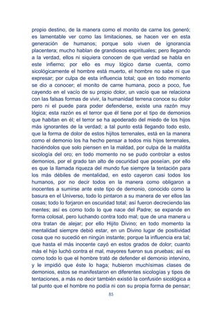 85
propio destino, de la manera como el monito de carne los generó;
es lamentable ver como las limitaciones, se hacen ver en esta
generación de humanos; porque solo viven de ignorancia
placentera; mucho hablan de grandiosos espirituales; pero llegando
a la verdad, ellos ni siquiera conocen de que verdad se habla en
este infierno; por ello es muy lógico darse cuenta, como
sicológicamente el hombre está muerto, el hombre no sabe ni que
expresar; por culpa de esta influencia total; que en todo momento
se dio a conocer; el monito de carne humana, poco a poco, fue
cayendo en el vacío de su propio dolor, un vacío que se relaciona
con las falsas formas de vivir, la humanidad terrena conoce su dolor
pero ni el puede para poder defenderse, existe una razón muy
lógica; esta razón es el terror que él tiene por el tipo de demonios
que habitan en él; el terror se ha apoderado del miedo de los hijos
más ignorantes de la verdad; a tal punto está llegando todo esto,
que la forma de dolor de estos hijitos terrenales, está en la manera
como el demonio los ha hecho pensar a todos mis hijos terrenales,
haciéndolos que solo piensen en la maldad, por culpa de la maldita
sicología del oro; en todo momento no se pudo controlar a estos
demonios, por el grado tan alto de oscuridad que poseían, por ello
es que la llamada riqueza del mundo fue siempre la tentación para
los más débiles de mentalidad, en esto cayeron casi todos los
humanos, por no decir todos en la manera como obligaron a
inocentes a sumirse ante este tipo de demonio, conocido como la
basura en el Universo, todo lo pintaron a su manera de ver ellos las
cosas; todo lo forjaron en oscuridad total; así fueron decreciendo las
mentes; así es como todo lo que nace del Padre; se expande en
forma colosal, pero luchando contra todo mal; que de una manera u
otra tratan de alejar; por ello Hijito Divino; en todo momento la
mentalidad siempre debió estar, en un Divino lugar de positividad
cosa que no sucedió en ningún instante; porque la influencia era tal;
que hasta el más inocente cayó en estos grados de dolor; cuanto
más el hijo luchó contra el mal, mayores fueron sus pruebas; así es
como todo lo que el hombre trató de defender el demonio intervino,
y le impidió que éste lo haga; hubieron muchísimas clases de
demonios, estos se manifestaron en diferentes sicologías y tipos de
tentaciones, a más no decir también existió la confusión sicológica a
tal punto que el hombre no podía ni con su propia forma de pensar;
 