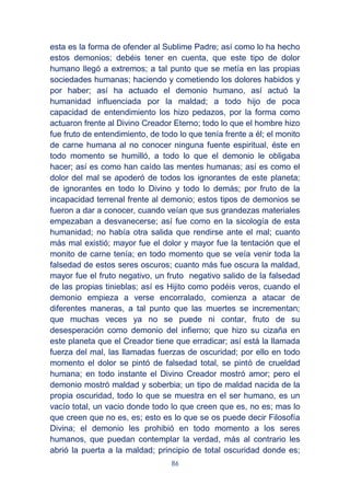 86
esta es la forma de ofender al Sublime Padre; así como lo ha hecho
estos demonios; debéis tener en cuenta, que este tipo de dolor
humano llegó a extremos; a tal punto que se metía en las propias
sociedades humanas; haciendo y cometiendo los dolores habidos y
por haber; así ha actuado el demonio humano, así actuó la
humanidad influenciada por la maldad; a todo hijo de poca
capacidad de entendimiento los hizo pedazos, por la forma como
actuaron frente al Divino Creador Eterno; todo lo que el hombre hizo
fue fruto de entendimiento, de todo lo que tenía frente a él; el monito
de carne humana al no conocer ninguna fuente espiritual, éste en
todo momento se humilló, a todo lo que el demonio le obligaba
hacer; así es como han caído las mentes humanas; así es como el
dolor del mal se apoderó de todos los ignorantes de este planeta;
de ignorantes en todo lo Divino y todo lo demás; por fruto de la
incapacidad terrenal frente al demonio; estos tipos de demonios se
fueron a dar a conocer, cuando veían que sus grandezas materiales
empezaban a desvanecerse; así fue como en la sicología de esta
humanidad; no había otra salida que rendirse ante el mal; cuanto
más mal existió; mayor fue el dolor y mayor fue la tentación que el
monito de carne tenía; en todo momento que se veía venir toda la
falsedad de estos seres oscuros; cuanto más fue oscura la maldad,
mayor fue el fruto negativo, un fruto negativo salido de la falsedad
de las propias tinieblas; así es Hijito como podéis veros, cuando el
demonio empieza a verse encorralado, comienza a atacar de
diferentes maneras, a tal punto que las muertes se incrementan;
que muchas veces ya no se puede ni contar, fruto de su
desesperación como demonio del infierno; que hizo su cizaña en
este planeta que el Creador tiene que erradicar; así está la llamada
fuerza del mal, las llamadas fuerzas de oscuridad; por ello en todo
momento el dolor se pintó de falsedad total, se pintó de crueldad
humana; en todo instante el Divino Creador mostró amor; pero el
demonio mostró maldad y soberbia; un tipo de maldad nacida de la
propia oscuridad, todo lo que se muestra en el ser humano, es un
vacío total, un vacio donde todo lo que creen que es, no es; mas lo
que creen que no es, es; esto es lo que se os puede decir Filosofía
Divina; el demonio les prohibió en todo momento a los seres
humanos, que puedan contemplar la verdad, más al contrario les
abrió la puerta a la maldad; principio de total oscuridad donde es;
 