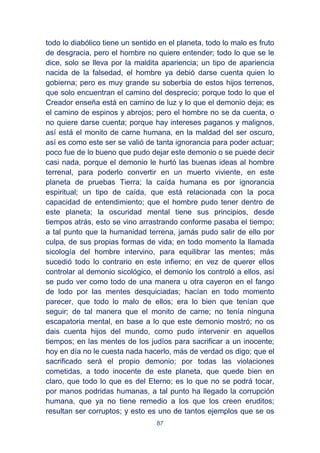 87
todo lo diabólico tiene un sentido en el planeta, todo lo malo es fruto
de desgracia, pero el hombre no quiere entender; todo lo que se le
dice, solo se lleva por la maldita apariencia; un tipo de apariencia
nacida de la falsedad, el hombre ya debió darse cuenta quien lo
gobierna; pero es muy grande su soberbia de estos hijos terrenos,
que solo encuentran el camino del desprecio; porque todo lo que el
Creador enseña está en camino de luz y lo que el demonio deja; es
el camino de espinos y abrojos; pero el hombre no se da cuenta, o
no quiere darse cuenta; porque hay intereses paganos y malignos,
así está el monito de carne humana, en la maldad del ser oscuro,
así es como este ser se valió de tanta ignorancia para poder actuar;
poco fue de lo bueno que pudo dejar este demonio o se puede decir
casi nada, porque el demonio le hurtó las buenas ideas al hombre
terrenal, para poderlo convertir en un muerto viviente, en este
planeta de pruebas Tierra; la caída humana es por ignorancia
espiritual; un tipo de caída, que está relacionada con la poca
capacidad de entendimiento; que el hombre pudo tener dentro de
este planeta; la oscuridad mental tiene sus principios, desde
tiempos atrás, esto se vino arrastrando conforme pasaba el tiempo;
a tal punto que la humanidad terrena, jamás pudo salir de ello por
culpa, de sus propias formas de vida; en todo momento la llamada
sicología del hombre intervino, para equilibrar las mentes; más
sucedió todo lo contrario en este infierno; en vez de querer ellos
controlar al demonio sicológico, el demonio los controló a ellos, así
se pudo ver como todo de una manera u otra cayeron en el fango
de lodo por las mentes desquiciadas; hacían en todo momento
parecer, que todo lo malo de ellos; era lo bien que tenían que
seguir; de tal manera que el monito de carne; no tenía ninguna
escapatoria mental, en base a lo que este demonio mostró; no os
dais cuenta hijos del mundo, como pudo intervenir en aquellos
tiempos; en las mentes de los judíos para sacrificar a un inocente;
hoy en día no le cuesta nada hacerlo, más de verdad os digo; que el
sacrificado será el propio demonio; por todas las violaciones
cometidas, a todo inocente de este planeta, que quede bien en
claro, que todo lo que es del Eterno; es lo que no se podrá tocar,
por manos podridas humanas, a tal punto ha llegado la corrupción
humana, que ya no tiene remedio a los que los creen eruditos;
resultan ser corruptos; y esto es uno de tantos ejemplos que se os
 