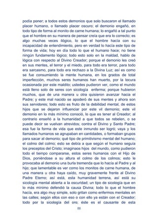 88
podía poner; a todos estos demonios que solo buscaron el llamado
placer humano, o llamado placer oscuro; el demonio engañó, en
todo tipo de forma al monito de carne humana; lo engañó a tal punto
que el hombre en su manera de pensar creía que era lo correcto; es
algo muchas veces ilógico, lo que el hombre hacía con su
incapacidad de entendimiento, pero en verdad lo hacía este tipo de
forma de vida; hoy en día todo lo que el humano hace; no tiene
ningún fundamento lógico; todo esto solo en la maldad, hablo de
lógica con respecto al Divino Creador; porque el demonio les creó
en sus mentes, el terror y el miedo, para todo era terror, para todo
era sarcasmo, para todo era rechazo a la Divina Luz; así es como
se fue consumiendo la mente humana, en los grados de total
imperfección, muchos seres humanos han muerto, por la locura
ocasionada por este maldito; ustedes pudieron ver, como el mundo
está lleno solo de seres con sicología enferma; porque hubieron
muchos, que de una manera u otra quisieron avanzar hacia el
Padre; y este mal nacido se apoderó de sus mentes y ahora son
sus servidores; todo esto es fruto de la debilidad mental, de estos
hijos que se dejaron influenciar por este vil demonio; este vil
demonio en lo más mínimo conoció, lo que es tener al Creador; al
contrario enseñó a la humanidad a que todos se rebelen, o se
puede decir se vuelvan atrevidos; contra el Divino y Santo Padre;
esa fue la forma de vida que este inmundo ser logró; vaya y los
llamados humanos se agrupaban en cantidades, o formaban grupos
para sacar al demonio; qué tipo de primitivismo mental del humano;
el colmo del colmo; esto se debía a que según el humano seguía
los preceptos del Cristo; imaginaos hijos del mundo, como pudieron
todo el tiempo compararse, estos seres humanos con el Hijo de
Dios, poniéndose a su altura el colmo de los colmos; esto le
provocaba al demonio una burla tremenda que lo hacía al Padre y al
hijo; que lamentable es ver como los monitos de carne humana, de
una manera u otra haya caído, muy gravemente frente al Divino
Padre Eterno; así está, esta humanidad terrena, así está su
sicología mental abierta a la oscuridad; un tipo de sicología que en
lo más mínimo defendió la causa Divina; todo lo que el hombre
hacía, era algo muy simple, solo gritan como enfermos mentales en
las calles; según ellos con eso o con ello ya están con el Creador;
todo por la sicología del oro; éste es el causante de esta
 