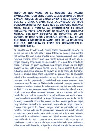 8
TODO LO QUE VIENE EN EL NOMBRE DEL PADRE;
DIVINAMENTE TODO ESTA LIGADO A LA DIVINIDAD DE TODA
CAUSA; PORQUE ES LA CAUSA VIVIENTE DEL ETERNO, LA
QUE LE OTORGA A CADA HIJO; LA DIVINIDAD DE TODO
CONOCIMIENTO; ES POR ELLO QUE EL MICROBIO HUMANO;
TUVO, TIENE Y TENDRA LA OPORTUNIDAD DE SALIR
ADELANTE; PERO MAS PUDO SU CAUSA DE DEBILIDAD
MENTAL, QUE ESTA SOCIEDAD SE CONVIRTIO; EN LOS
ANTROS DE TODO VICIO Y DESPOJO MENTAL; TAL ES ASI
QUE NINGUN MICROBIO HUMANO; SEA DE LA CONDICION
QUE SEA, CONOCERA EL REINO DEL CREADOR EN EL
PROPIO INFINITO.-
Si Hijito Divino; todo lo que tu Divino Padre divinamente enseña, es
lo que se liga a la más alta pureza del Reino; porque son mentes
del infinito; las que están ligadas a su propiaeternidad; que ellas
mismas crearon; todo lo que una mente piensa, es el fruto de su
propia causa; y toda causa es una verdad, en la cual todo monito de
carne humana, no pudo controlar sus propias ideas; es así Hijito
Divino; lo que toda mente piensa, es lo que él mismo tiene que
subsanar con otros naceres de nuevo; tal es la caída del humano;
que ni él mismo sabe cómo equilibrar su propia vida; la sociedad
actual o las sociedades actuales; ya no tienen cabida; ni en ellas
mismas, por la ignorancia y brutalidad que éstas poseen; para
reconocer todo lo que es Divino, toda sociedad humana carece de
principios morales, carece de cultura eterna; carece de todo lo que
es Divino; porque siempre fueron débiles en enfrentar al mal y a su
propio mal que ellos mismos crearon con sus mentes, así es la
mente terrena, así es la mente en mediocridades, así es la mente;
cuando no tiene capacidad, de entendimiento puro; así es la mente
terrena; claro está el hombre como hombre, desempeña un papel
muy primitivo; en su forma de actuar, dentro de su propio contexto;
cuanto más ignore lo Divino, mayor será su oscuridad en sus
mentes; porque toda mente, posee una razón de ser, en donde ella
se encuentre, es por ello que todo fruto mental, solo lo conduce a la
oscuridad de sus ideales; porque todo ideal, es una de las fuentes,
que están dentro de un propio todo, mas ese todo es el que el
hombre no conoce; es por ello que la sociedad a la cual pertenece
el humano; está llena de un tipo de suciedad, nacida de las mentes
 