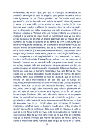 89
enfermedad de estos hijos; por ello la sicología materialista de
ambición se cogió de este vil engaño; para poder robarle el oro a
todo ignorante de mi Divina palabra; así fue como cayó esta
generación; el más llamado y no astuto, se comió al más ignorante
y tonto; por eso están como están; en esta prueba de la vida
terrenal; una vida terrenal llena de penurias; llena de dolor causado,
por la desgracia de estos demonios; en todo momento el Divino
Creador enseñó la Verdad, más en ningún instante os enseñó la
maldad a tal punto de dolor llenó la humanidad, que ya no tiene
precio su caída, es deciros un precio espiritual; por tal motivo el ser
humano; se ha ido de picada en su forma de vivir; a tal punto que
todo es vergüenza sicológica, en el ambiente social donde vive; así
está el monito de carne humana; esa es su mala forma de vivir; esa
es la caída mental que en todo momento mostró, porque una cosa
es que tenga buenas intenciones, para con la sicología del Padre; y
otra cosa poseer una sicología diabólica como siempre lo ha hecho;
frente a la Divinidad del Eterno Padre; así es como se consume el
llamado humano; así es como todo lo que parecía ser en el mundo
no lo fue; porque todo era apariencia, en este planeta, un tipo de
apariencia que se relaciona con la negatividad del propio hombre; la
forma de vida que el hombre materializó, fue una forma de vida
salida de la propia oscuridad; nunca imaginó el monito de carne
humana, tener que enfrentar tal tipo de maldad; que el demonio
mostró en cada individualidad, es por ello que la fuerza de
oscuridad; en todo momento actuó en contra de la Divinidad Eterna;
cuanto más fue la caída del microbio humano, mayor era la
oscuridad que se dejó notar, dentro de este infierno planetario; es
por ello que el tiempo humano está llegando a su fin; el tiempo
humano que él mismo pidió; todo ello se le consume en su propio
dolor; la mentalidad humana está en el umbral de su juicio, o se
podría decir más claro está en su antesala de su total caída, un tipo
de antesala que es el propio dolor que consume al humano;
imaginaos vosotros como el hombre puede vivir, entre el odio el
rencor, la muerte, la ambición y todo esto está en relación; a todo lo
que es de la falsa forma de vivir, todo lo repugnante se realiza en
este planeta, todo lo que no tiene valor es lo que más se ensalza;
ese es el modo vivendis del monito de carne; la forma como ha
caído el monito de carne humana; todo lo que se hace en la Tierra,
 