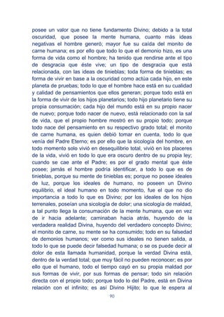 90
posee un valor que no tiene fundamento Divino; debido a la total
oscuridad, que posee la mente humana, cuanto más ideas
negativas el hombre generó; mayor fue su caída del monito de
carne humana; es por ello que todo lo que el demonio hizo, es una
forma de vida como el hombre; ha tenido que rendirse ante el tipo
de desgracia que éste vive; un tipo de desgracia que está
relacionada, con las ideas de tinieblas; toda forma de tinieblas; es
forma de vivir en base a la oscuridad como actúa cada hijo, en este
planeta de pruebas; todo lo que el hombre hace está en su cualidad
y calidad de pensamientos que ellos generan; porque todo está en
la forma de vivir de los hijos planetarios; todo hijo planetario tiene su
propia consumación; cada hijo del mundo está en su propio nacer
de nuevo; porque todo nacer de nuevo, está relacionado con la sal
de vida, que el propio hombre mostró en su propio todo; porque
todo nace del pensamiento en su respectivo grado total; el monito
de carne humana, es quien debió tomar en cuenta, todo lo que
venía del Padre Eterno; es por ello que la sicología del hombre, en
todo momento solo vivió en desequilibrio total, vivió en los placeres
de la vida, vivió en todo lo que era oscuro dentro de su propia ley;
cuando se cae ante el Padre; es por el grado mental que éste
posee; jamás el hombre podría identificar, a todo lo que es de
tinieblas, porque su mente de tinieblas es; porque no posee ideales
de luz, porque los ideales de humano, no poseen un Divino
equilibrio, el ideal humano en todo momento, fue el que no dio
importancia a todo lo que es Divino; por los ideales de los hijos
terrenales, poseían una sicología de dolor; una sicología de maldad,
a tal punto llega la consumación de la mente humana, que en vez
de ir hacia adelante; caminaban hacia atrás, huyendo de la
verdadera realidad Divina, huyendo del verdadero concepto Divino;
el monito de carne, su mente se ha consumido; todo en su falsedad
de demonios humanos; ver como sus ideales no tienen salida, a
todo lo que se puede decir falsedad humana; o se os puede decir al
dolor de esta llamada humanidad, porque la verdad Divina está,
dentro de la verdad total; que muy fácil no pueden reconocer; es por
ello que el humano, todo el tiempo cayó en su propia maldad por
sus formas de vivir, por sus formas de pensar; todo sin relación
directa con el propio todo; porque todo lo del Padre, está en Divina
relación con el infinito; es así Divino Hijito; lo que le espera al
 