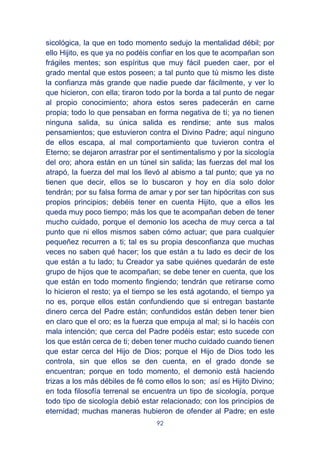 92
sicológica, la que en todo momento sedujo la mentalidad débil; por
ello Hijito, es que ya no podéis confiar en los que te acompañan son
frágiles mentes; son espíritus que muy fácil pueden caer, por el
grado mental que estos poseen; a tal punto que tú mismo les diste
la confianza más grande que nadie puede dar fácilmente, y ver lo
que hicieron, con ella; tiraron todo por la borda a tal punto de negar
al propio conocimiento; ahora estos seres padecerán en carne
propia; todo lo que pensaban en forma negativa de tí; ya no tienen
ninguna salida, su única salida es rendirse; ante sus malos
pensamientos; que estuvieron contra el Divino Padre; aquí ninguno
de ellos escapa, al mal comportamiento que tuvieron contra el
Eterno; se dejaron arrastrar por el sentimentalismo y por la sicología
del oro; ahora están en un túnel sin salida; las fuerzas del mal los
atrapó, la fuerza del mal los llevó al abismo a tal punto; que ya no
tienen que decir, ellos se lo buscaron y hoy en día solo dolor
tendrán; por su falsa forma de amar y por ser tan hipócritas con sus
propios principios; debéis tener en cuenta Hijito, que a ellos les
queda muy poco tiempo; más los que te acompañan deben de tener
mucho cuidado, porque el demonio los acecha de muy cerca a tal
punto que ni ellos mismos saben cómo actuar; que para cualquier
pequeñez recurren a ti; tal es su propia desconfianza que muchas
veces no saben qué hacer; los que están a tu lado es decir de los
que están a tu lado; tu Creador ya sabe quiénes quedarán de este
grupo de hijos que te acompañan; se debe tener en cuenta, que los
que están en todo momento fingiendo; tendrán que retirarse como
lo hicieron el resto; ya el tiempo se les está agotando, el tiempo ya
no es, porque ellos están confundiendo que si entregan bastante
dinero cerca del Padre están; confundidos están deben tener bien
en claro que el oro; es la fuerza que empuja al mal; si lo hacéis con
mala intención; que cerca del Padre podéis estar; esto sucede con
los que están cerca de ti; deben tener mucho cuidado cuando tienen
que estar cerca del Hijo de Dios; porque el Hijo de Dios todo les
controla, sin que ellos se den cuenta, en el grado donde se
encuentran; porque en todo momento, el demonio está haciendo
trizas a los más débiles de fé como ellos lo son; así es Hijito Divino;
en toda filosofía terrenal se encuentra un tipo de sicología, porque
todo tipo de sicología debió estar relacionado; con los principios de
eternidad; muchas maneras hubieron de ofender al Padre; en este
 