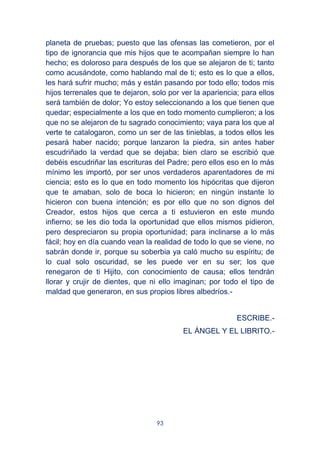 93
planeta de pruebas; puesto que las ofensas las cometieron, por el
tipo de ignorancia que mis hijos que te acompañan siempre lo han
hecho; es doloroso para después de los que se alejaron de ti; tanto
como acusándote, como hablando mal de ti; esto es lo que a ellos,
les hará sufrir mucho; más y están pasando por todo ello; todos mis
hijos terrenales que te dejaron, solo por ver la apariencia; para ellos
será también de dolor; Yo estoy seleccionando a los que tienen que
quedar; especialmente a los que en todo momento cumplieron; a los
que no se alejaron de tu sagrado conocimiento; vaya para los que al
verte te catalogaron, como un ser de las tinieblas, a todos ellos les
pesará haber nacido; porque lanzaron la piedra, sin antes haber
escudriñado la verdad que se dejaba; bien claro se escribió que
debéis escudriñar las escrituras del Padre; pero ellos eso en lo más
mínimo les importó, por ser unos verdaderos aparentadores de mi
ciencia; esto es lo que en todo momento los hipócritas que dijeron
que te amaban, solo de boca lo hicieron; en ningún instante lo
hicieron con buena intención; es por ello que no son dignos del
Creador, estos hijos que cerca a ti estuvieron en este mundo
infierno; se les dio toda la oportunidad que ellos mismos pidieron,
pero despreciaron su propia oportunidad; para inclinarse a lo más
fácil; hoy en día cuando vean la realidad de todo lo que se viene, no
sabrán donde ir, porque su soberbia ya caló mucho su espíritu; de
lo cual solo oscuridad, se les puede ver en su ser; los que
renegaron de ti Hijito, con conocimiento de causa; ellos tendrán
llorar y crujir de dientes, que ni ello imaginan; por todo el tipo de
maldad que generaron, en sus propios libres albedríos.-
ESCRIBE.-
EL ÁNGEL Y EL LIBRITO.-
 