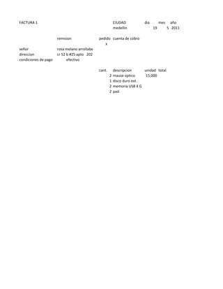 FACTURA 1                                                 CIUDAD          dia        mes     año
                                                          medellin              19         5 2011

                      remision                pedido cuenta de cobro
                                                 x
señor                 rosa melano arrollabe
direccion             cr 52 b #25 apto 202
condiciones de pago         efectivo

                                              cant.       descripcion     unidad total
                                                      2   mause optico     15,000
                                                      1   disco duro ext.
                                                      2   memoria USB 4 G
                                                      2   pad
 