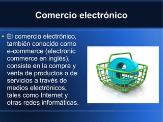 Comercio electrónico

●   El comercio electrónico,
    también conocido como
    e-commerce (electronic
    commerce en inglés),
    consiste en la compra y
    venta de productos o de
    servicios a través de
    medios electrónicos,
    tales como Internet y
    otras redes informáticas.
 