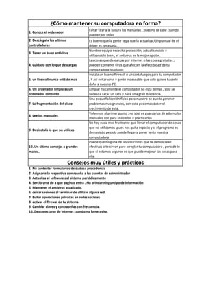 1. Conoce el ordenador
Evitar tirar a la basura los manuelas , pues no se sabe cuando
pueden ser utilez
2. Descárgate los ultimos
controladores
Es bueno que la gente sepa que la actualización puntual de el
driver es necesaria.
3. Tener un buen antivirus
Nuestro equipo necesita protección, actualizandolo y
utilizandolo bien , el antivirus es la mejor opción.
4. Cuidado con lo que descargas
Las cosas que descargas por internet o las cosas gratuitas ,
pueden contener virus que afecten la efectibidad de tu
computadora !cuidado¡
5. un firewall nunca está de más
Instala un bueno firewall o un cortafuegos para tu computador
, Y así evitar virus y gente indeseable que solo quiere hacerle
daño a nuestro PC.
6. Un ordenador limpio es un
ordenador contento
Limpiar fisicamente el computador no esta demas , solo se
necesita sacar un rato y hace una gran diferencia.
7. La fragmentación del disco
Una pequeña lección fisica para nuestro pc puede generar
problemas mas grandes, con esto podemos deter el
crecimiento de esta.
8. Lee los manuales
Volvemos al primer punto , no solo es guardarlos de adorno los
manuales son para utilizarlos y practicarlos
9. Desinstala lo que no utilices
No hay nada mas frustrante que llenar el computador de cosas
que no utilizamos ,pues nos quita espacio y si el programa es
demasiado pesado puede llegar a poner lento nuestra
computadora
10. Un último consejo: a grandes
males..
Puede que ninguna de las soluciones que te demos sean
efectivas o te sirvan para arreglar tu computadora , pero de lo
que sí estamos seguros es que puede mejorar las cosas para
ella.
1. No contestar formularios de dudosa procedencia
2. Asignarle la respectiva contraseña a las cuentas de administrador
3. Actualiza el software del sistema periódicamente
4. Serciorarse de a que paginas entra . No brindar ninguntipo de información
5. Mantener el antivirus atualizado.
6. cerrar sesiones al terminar de utilizar alguna red.
7. Evitar operaciones privadas en redes sociales
8. activar el firewal de tu sistema
9. Cambiar claves y contraseñas con frecuencia.
10. Desconectarse de internet cuando no lo necesite.
¿Cómo mantener su computadora en forma?
Consejos muy útiles y prácticos
 