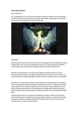Dragon Age Inquisition 
Breve descripción 
Es un videojuego de rol y acción6 que ha sido desarrollado por BioWare y ha sido publicado por Electronic Arts.Es la secuela directa de Dragon Age: Origins y Dragon Age II, haciendo de este título el tercer juego de la franquicia Dragon Age. 
Jugabilidad 
Bioware planea fusionar elementos de los dos primeros juegos de la serie, Dragon Age: Origins y Dragon Age II, en la creación de Dragon Age: Inquisition. El juego contará con ambientes mucho más grandes que permitirán al jugador explorar el mundo más libremente. 
Bioware ha confirmado que varias de las razas jugables regresarán, tanto en versiones masculinas como femeninas. Los jugadores podrán jugar como humano, enano o elfos, tal y como era posible en Dragon Age: Origins. Además, los Qunari también serán una raza jugable. 
No obstante, se espera que el combate sea algo diferente de sus predecesores y se enfoque más en la habilidad del jugador para preparse, posicionarse y formar un equipo cohesionado, lo que requerirá menos acciones repetitivas con el mouse pero mejor preparación. La vista táctica también regresará para las cinco plataformas en Dragon Age: Inquisition, dado que antes era exclusiva para la versión de PC en Dragon Age: Origins, y que fue quitada en Dragon Age II. 
El aspecto del romance en el juego será cambiado por completo. A diferencia del anterior sistema de Bioware que se basaba en entrega de regalos y diálogos, el romance tendrá lugar en reacción a eventos y variables específicas de cada personaje, las cuales culminarán en escenas sexuales "maduras y de buen gusto  