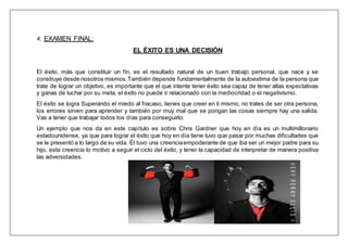 4. EXAMEN FINAL:
EL ÉXITO ES UNA DECISIÓN
El éxito, más que constituir un fin, es el resultado natural de un buen trabajo personal, que nace y se
construye desde nosotros mismos.También depende fundamentalmente de la autoestima de la persona que
trate de lograr un objetivo, es importante que el que intente tener éxito sea capaz de tener altas expectativas
y ganas de luchar por su meta, el éxito no puede ir relacionado con la mediocridad o el negativismo.
El éxito se logra Superando el miedo al fracaso, tienes que creer en ti mismo, no trates de ser otra persona,
los errores sirven para aprender y también por muy mal que se pongan las cosas siempre hay una salida.
Vas a tener que trabajar todos los días para conseguirlo.
Un ejemplo que nos da en este capítulo es sobre Chris Gardner que hoy en día es un multimillonario
estadounidense, ya que para lograr el éxito que hoy en día tiene tuvo que pasar por muchas dificultades que
se le presentó a lo largo de su vida. Él tuvo una creenciaempoderante de que iba ser un mejor padre para su
hijo, esta creencia lo motivo a seguir el ciclo del éxito, y tener la capacidad de interpretar de manera positiva
las adversidades.
 