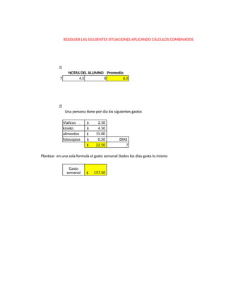 RESOLVER LAS SIGUIENTES SITUACIONES APLICANDO CÁLCULOS COMBINADOS
1)
NOTAS DEL ALUMNO Promedio
7 4.5 8 6.5
2)
Una persona tiene por dia los siguientes gastos
Viaticos $ 2.50
kiosko $ 4.50
alimentos $ 15.00
fotocopias $ 0.50 DIAS
$ 22.50 7
Plantear en una sola formula el gasto semanal (todos los dias gasta lo mismo
$ 157.50
Gasto
semanal
 