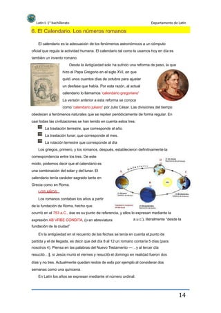 Latín I. 1º bachillerato Departamento de Latín
6. El Calendario. Los números romanos
El calendario es la adecuación de los fenómenos astronómicos a un cómputo
oficial que regula la actividad humana. El calendario tal como lo usamos hoy en día es
también un invento romano.
Desde la Antigüedad solo ha sufrido una reforma de peso, la que
hizo el Papa Gregorio en el siglo XVI, en que
quitó unos cuantos días de octubre para ajustar
un desfase que había. Por esta razón, al actual
calendario lo llamamos 'calendario gregoriano'
La versión anterior a esta reforma se conoce
como 'calendario juliano' por Julio César. Las divisiones del tiempo
obedecen a fenómenos naturales que se repiten periódicamente de forma regular. En
casi todas las civilizaciones se han tenido en cuenta estos tres:
La traslación terrestre, que corresponde al año.
La traslación lunar, que corresponde al mes.
La rotación terrestre que corresponde al día
Los griegos, primero, y los romanos, después, establecieron definitivamente la
correspondencia entre los tres. De este
modo, podemos decir que el calendario es
una combinación del solar y del lunar. El
calendario tenía carácter sagrado tanto en
Grecia como en Roma.
LOS AÑOS
Los romanos contaban los años a partir
de la fundación de Roma, hecho que
ocurrió en el 753 a.C., ése es su punto de referencia, y ellos lo expresan mediante la
expresión AB VRBE CONDITA, (o en abreviatura
fundación de la ciudad”
En la antigüedad en el recuento de las fechas se tenía en cuenta el,punto de
partida y el de llegada, es decir que del día 8 al 12 un romano contaría 5 días (para
nosotros 4). Piensa en las palabras del Nuevo Testamento ―…y al tercer día
resucitó… , si Jesús murió el viernes y resucitó el domingo en realidad fueron dos‖
días y no tres. Actualmente quedan restos de esto por ejemplo al considerar dos
semanas como una quincena.
En Latín los años se expresan mediante el número ordinal:
a.u.c.), literalmente “desde la
14
 