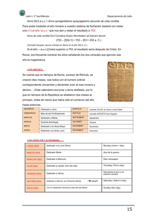 Latín I. 1º bachillerato Departamento de Latín
Anno DLII a.u.c = Anno quingentésimo quiquagesimo secundo ab urbe condita
Para poder trasladar el año romano a nuestro sistema de fechación bastará con restar
uno (-1) al año “a.u.c.” que nos dan y restar el resultado a 753:
Anno ab urbe condita DLII Cornelius Scipio Hennibalem ad Zamam devicit
(753 – [552-1] = 753 – 551= 202 a. C.)
(Cornelio Escipión venció a Anibal en Zama en el año 202 a. C.)
Si el año ―a.u.c. fuera superior a 753, el resultado sería después de Cristo. En‖
Roma, era frecuente nombrar los años señalando los dos cónsules que ejercían ese
año la magistratura.
LOS MESES
Se cuenta que en tiempos de Numa, sucesor de Rómulo, se
crearon diez meses, casi todos con el número ordinal
correspondiente (november y december eran el mes noveno y
décimo…) Este calendario era lunar y tenía desfases, por lo
que en tiempos de la República se añadieron dos meses al
principio, antes de marzo que había sido el comienzo del año
hasta entonces.
IANVARIVS
FEBRVARIVS
MARTIVS
APRILIS
MAIVS
IVNIVS
Dedicado a Jano
Mes de las Purificaciones
Dedicado a Marte
Dudosa etimología
Dedicado a la diosa Maya
Dedicado a la diosa Juno
QVINTILIS
SEXTILIS
SEPTEMBER
OCTOBER
NOVEMBER
DECEMBER
Llamado IVLIVS, en honor a Julio César
Llamado AVGVSTVS por Augusto
Septiembre
Octubre
Noviembre
Diciembre
LOS DÍAS DE LA SEMANA
LVNAE DIES
MARTIS DIES
MERCVRI DIES
IOVIS DIES
VENERIS DIES
SATVRNI DIES
SOLIS DIES
dedicado a la Luna Diana
Dedicado Marte
Dedicado a Mercurio
Dedicado a Júpiter, dios del cielo
Dedicado a Venus
Dedicado a Saturno, por influencia hebrea
Monday (moon + day)
dios de la guerra
Dios mensajero
Thursday (Thor‘s day)
Representa al amor y los
placeres carnales
sabath Saturday ( Saturn‘s day)
Sunday (Sun day)Con el cristianismo dominicvs dies (día del Señor)
15
 