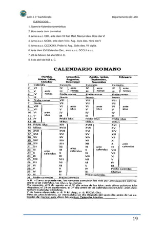 Latín I. 1º bachillerato
EJERCICIOS:
1. Spero te Kalendis novembribus
2. Hora sexta domi dormiebat
Departamento de Latín
3. Anno a.u.c. CDII, ante diem VII Kal. Mart, Mercuri dies. Hora diei VI
4. Anno a.u.c. MCDII, ante diem VI Id. Aug., Iovis dies. Hora diei V
5. Anno a.u.c. CCCXXXII. Pridie Id. Aug., Solis dies. VII vigilia.
6. Ante diem XVII Kalendas Dec., anno a.u.c. DCCLII a.u.c.
7. 28 de febrero del año 558 d. C.
8. 6 de abril del 558 a. C.
19
 
