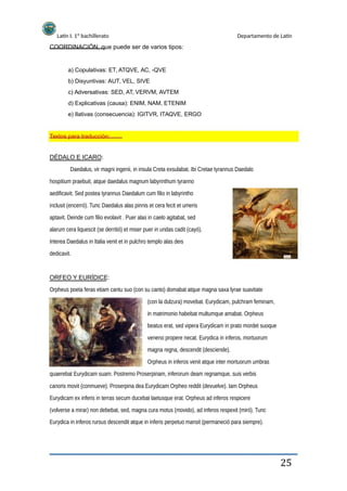 Latín I. 1º bachillerato Departamento de Latín
COORDINACIÓN, que puede ser de varios tipos:
a) Copulativas: ET, ATQVE, AC, -QVE
b) Disyuntivas: AUT, VEL, SIVE
c) Adversativas: SED, AT, VERVM, AVTEM
d) Explicativas (causa): ENIM, NAM, ETENIM
e) Ilativas (consecuencia): IGITVR, ITAQVE, ERGO
Textos para traducción:
DÉDALO E ICARO:
Daedalus, vir magni ingenii, in insula Creta exsulabat. Ibi Cretae tyrannus Daedalo
hospitium praebuit, atque daedalus magnum labyrinthum tyranno
aedificavit. Sed postea tyrannus Daedalum cum filio in labyrintho
inclusit (encerró). Tunc Daedalus alas pinnis et cera fecit et umeris
aptavit. Deinde cum filio evolavit . Puer alas in caelo agitabat, sed
alarum cera liquescit (se derritió) et miser puer in undas cadit (cayó).
Interea Daedalus in Italia venit et in pulchro templo alas deis
dedicavit.
ORFEO Y EURÍDICE:
Orpheus poeta feras etiam cantu suo (con su canto) domabat atque magna saxa lyrae suavitate
(con la dulzura) movebat. Eurydicam, pulchram feminam,
in matrimonio habebat multumque amabat. Orpheus
beatus erat, sed vipera Eurydicam in prato mordet suoque
veneno propere necat. Eurydica in inferos, mortuorum
magna regna, descendit (desciende).
Orpheus in inferos venit atque inter mortuorum umbras
quaerebat Eurydicam suam. Postremo Proserpinam, inferorum deam regnamque, suis verbis
canoris movit (conmueve). Proserpina dea Eurydicam Orpheo reddit (devuelve). Iam Orpheus
Eurydicam ex inferis in terras secum ducebat laetusque erat. Orpheus ad inferos respicere
(volverse a mirar) non debebat, sed, magna cura motus (movido), ad inferos respexit (miró). Tunc
Eurydica in inferos rursus descendit atque in inferis perpetuo mansit (permaneció para siempre).
25
 