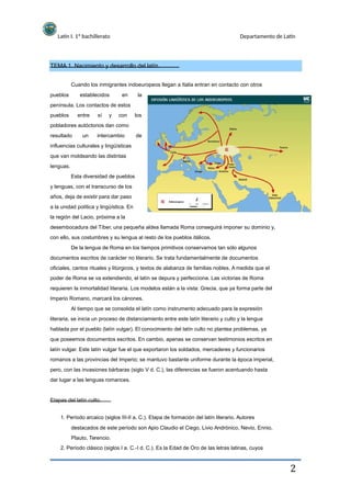 Latín I. 1º bachillerato Departamento de Latín
TEMA 1. Nacimiento y desarrollo del latín.
Cuando los inmigrantes indoeuropeos llegan a Italia entran en contacto con otros
pueblos
pueblos
establecidos
entre sí y
en
con
la
los
península. Los contactos de estos
pobladores autóctonos dan como
resultado un intercambio de
influencias culturales y lingüísticas
que van moldeando las distintas
lenguas.
Esta diversidad de pueblos
y lenguas, con el transcurso de los
años, deja de existir para dar paso
a la unidad política y lingüística. En
la región del Lacio, próxima a la
desembocadura del Tíber, una pequeña aldea llamada Roma conseguirá imponer su dominio y,
con ello, sus costumbres y su lengua al resto de los pueblos itálicos.
De la lengua de Roma en los tiempos primitivos conservamos tan sólo algunos
documentos escritos de carácter no literario. Se trata fundamentalmente de documentos
oficiales, cantos rituales y litúrgicos, y textos de alabanza de familias nobles. A medida que el
poder de Roma se va extendiendo, el latín se depura y perfecciona. Las victorias de Roma
requieren la inmortalidad literaria. Los modelos están a la vista: Grecia, que ya forma parte del
Imperio Romano, marcará los cánones.
Al tiempo que se consolida el latín como instrumento adecuado para la expresión
literaria, se inicia un proceso de distanciamiento entre este latín literario y culto y la lengua
hablada por el pueblo (latín vulgar). El conocimiento del latín culto no plantea problemas, ya
que poseemos documentos escritos. En cambio, apenas se conservan testimonios escritos en
latín vulgar. Este latín vulgar fue el que exportaron los soldados, mercaderes y funcionarios
romanos a las provincias del Imperio; se mantuvo bastante uniforme durante la época imperial,
pero, con las invasiones bárbaras (siglo V d. C.), las diferencias se fueron acentuando hasta
dar lugar a las lenguas romances.
Etapas del latín culto.
1. Período arcaico (siglos III-II a. C.). Etapa de formación del latín literario. Autores
destacados de este período son Apio Claudio el Ciego, Livio Andrónico, Nevio, Ennio,
Plauto, Terencio.
2. Período clásico (siglos I a. C.-I d. C.). Es la Edad de Oro de las letras latinas, cuyos
2
 