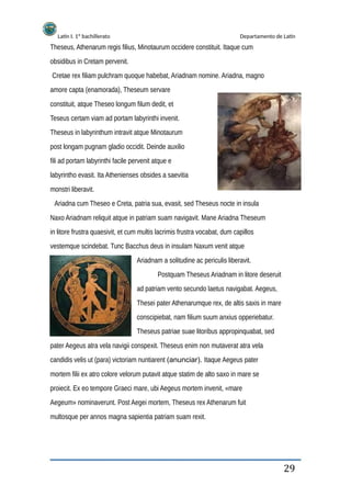 Latín I. 1º bachillerato Departamento de Latín
Theseus, Athenarum regis filius, Minotaurum occidere constituit. Itaque cum
obsidibus in Cretam pervenit.
Cretae rex filiam pulchram quoque habebat, Ariadnam nomine. Ariadna, magno
amore capta (enamorada), Theseum servare
constituit, atque Theseo longum filum dedit, et
Teseus certam viam ad portam labyrinthi invenit.
Theseus in labyrinthum intravit atque Minotaurum
post longam pugnam gladio occidit. Deinde auxilio
fili ad portam labyrinthi facile pervenit atque e
labyrintho evasit. Ita Athenienses obsides a saevitia
monstri liberavit.
Ariadna cum Theseo e Creta, patria sua, evasit, sed Theseus nocte in insula
Naxo Ariadnam reliquit atque in patriam suam navigavit. Mane Ariadna Theseum
in litore frustra quaesivit, et cum multis lacrimis frustra vocabat, dum capillos
vestemque scindebat. Tunc Bacchus deus in insulam Naxum venit atque
Ariadnam a solitudine ac periculis liberavit.
Postquam Theseus Ariadnam in litore deseruit
ad patriam vento secundo laetus navigabat. Aegeus,
Thesei pater Athenarumque rex, de altis saxis in mare
conscipiebat, nam filium suum anxius opperiebatur.
Theseus patriae suae litoribus appropinquabat, sed
pater Aegeus atra vela navigii conspexit. Theseus enim non mutaverat atra vela
candidis velis ut (para) victoriam nuntiarent (anunciar). Itaque Aegeus pater
mortem filii ex atro colore velorum putavit atque statim de alto saxo in mare se
proiecit. Ex eo tempore Graeci mare, ubi Aegeus mortem invenit, «mare
Aegeum» nominaverunt. Post Aegei mortem, Theseus rex Athenarum fuit
multosque per annos magna sapientia patriam suam rexit.
29
 