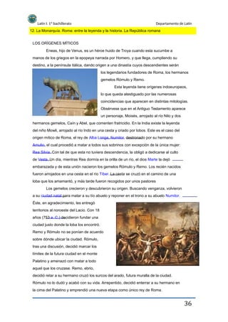 Latín I. 1º bachillerato Departamento de Latín
12. La Monarquía. Roma: entre la leyenda y la historia. La República romana
LOS ORÍGENES MÍTICOS
Eneas, hijo de Venus, es un héroe huido de Troya cuando esta sucumbe a
manos de los griegos en la epopeya narrada por Homero, y que llega, cumpliendo su
destino, a la península itálica, dando origen a una dinastía cuyos descendientes serán
los legendarios fundadores de Roma, los hermanos
gemelos Rómulo y Remo.
Esta leyenda tiene orígenes indoeuropeos,
lo que queda atestiguado por las numerosas
coincidencias que aparecen en distintas mitologías.
Obsérvese que en el Antiguo Testamento aparece
un personaje, Moisés, arrojado al río Nilo y dos
hermanos gemelos, Caín y Abel, que comenten fratricidio. En la India existe la leyenda
del niño Mowli, arrojado al río Indo en una cesta y criado por lobos. Este es el caso del
origen mítico de Roma, el rey de Alba Longa, Numitor, destronado por su hermano
Amulio, el cual procedió a matar a todos sus sobrinos con excepción de la única mujer:
Rea Silvia. Con tal de que esta no tuviera descendencia, la obligó a dedicarse al culto
de Vesta. Un día, mientras Rea dormía en la orilla de un río, el dios Marte la dejó
embarazada y de esta unión nacieron los gemelos Rómulo y Remo. Los recién nacidos
fueron arrojados en una cesta en el río Tíber. La cesta se cruzó en el camino de una
loba que los amamantó, y más tarde fueron recogidos por unos pastores
Los gemelos crecieron y descubrieron su origen. Buscando venganza, volvieron
a su ciudad natal para matar a su tío abuelo y reponer en el trono a su abuelo Numitor.
Éste, en agradecimiento, les entregó
territorios al noroeste del Lacio. Con 18
años (753 a. C.) decidieron fundar una
ciudad justo donde la loba los encontró.
Remo y Rómulo no se ponían de acuerdo
sobre dónde ubicar la ciudad. Rómulo,
tras una discusión, decidió marcar los
límites de la futura ciudad en el monte
Palatino y amenazó con matar a todo
aquel que los cruzase. Remo, ebrio,
decidió retar a su hermano cruzó los surcos del arado, futura muralla de la ciudad.
Rómulo no lo dudó y acabó con su vida. Arrepentido, decidió enterrar a su hermano en
la cima del Palatino y emprendió una nueva etapa como único rey de Roma.
36
 