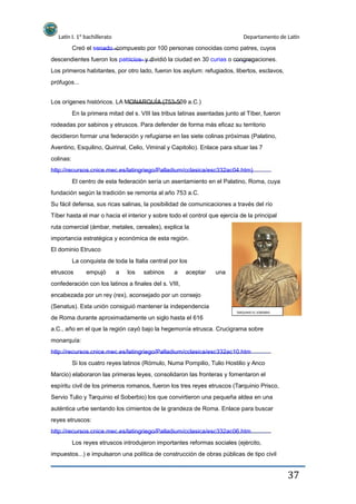 Latín I. 1º bachillerato Departamento de Latín
Creó el senado -compuesto por 100 personas conocidas como patres, cuyos
descendientes fueron los patricios- y dividió la ciudad en 30 curias o congregaciones.
Los primeros habitantes, por otro lado, fueron los asylum: refugiados, libertos, esclavos,
prófugos...
Los orígenes históricos. LA MONARQUÍA (753-509 a.C.)
En la primera mitad del s. VIII las tribus latinas asentadas junto al Tíber, fueron
rodeadas por sabinos y etruscos. Para defender de forma más eficaz su territorio
decidieron formar una federación y refugiarse en las siete colinas próximas (Palatino,
Aventino, Esquilino, Quirinal, Celio, Viminal y Capitolio). Enlace para situar las 7
colinas:
http://recursos.cnice.mec.es/latingriego/Palladium/cclasica/esc332ac04.htm)
El centro de esta federación sería un asentamiento en el Palatino, Roma, cuya
fundación según la tradición se remonta al año 753 a.C.
Su fácil defensa, sus ricas salinas, la posibilidad de comunicaciones a través del río
Tíber hasta el mar o hacia el interior y sobre todo el control que ejercía de la principal
ruta comercial (ámbar, metales, cereales), explica la
importancia estratégica y económica de esta región.
El dominio Etrusco
La conquista de toda la Italia central por los
etruscos empujó a los sabinos a aceptar una
confederación con los latinos a finales del s. VIII,
encabezada por un rey (rex), aconsejado por un consejo
(Senatus). Esta unión consiguió mantener la independencia
TARQUINIO EL SOBERBIO
de Roma durante aproximadamente un siglo hasta el 616
a.C., año en el que la región cayó bajo la hegemonía etrusca. Crucigrama sobre
monarquía:
http://recursos.cnice.mec.es/latingriego/Palladium/cclasica/esc332ac10.htm
Si los cuatro reyes latinos (Rómulo, Numa Pompilio, Tulio Hostilio y Anco
Marcio) elaboraron las primeras leyes, consolidaron las fronteras y fomentaron el
espíritu civil de los primeros romanos, fueron los tres reyes etruscos (Tarquinio Prisco,
Servio Tulio y Tarquinio el Soberbio) los que convirtieron una pequeña aldea en una
auténtica urbe sentando los cimientos de la grandeza de Roma. Enlace para buscar
reyes etruscos:
http://recursos.cnice.mec.es/latingriego/Palladium/cclasica/esc332ac06.htm
Los reyes etruscos introdujeron importantes reformas sociales (ejército,
impuestos...) e impulsaron una política de construcción de obras públicas de tipo civil
37
 