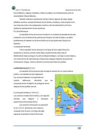 Latín I. 1º bachillerato
alcantarillado (Cloaca Máxima).
Departamento de Latín
(Circo Máximo), religioso (Capitolio), militar (murallas) y de infraestructuras como el
También realizaron aportaciones de tipo cultural, algunas de origen griego
(alfabeto, escritura, antropomorfización de los dioses y templos) y otras propias como
sus creencias (culto a los antepasados muertos y ritos de adivinación) y la forma
realista de representación de las esculturas.
Fin de la Monarquía
La expulsión de los etruscos se inscribe en un contexto de decadencia de esta
civilización y en el interés de los patricios por hacerse con todo el poder y se debió
posiblemente al malestar con la forma tiránica en la que gobernaba Tarquinio el
Soberbio.
La expansión territorial
Tras la expulsión de los etruscos y a lo largo de ocho siglos Roma fue
ampliando su dominio, primero sobre Italia y posteriormente sobre todo el
Mediterráneo hasta conseguir el sueño de Alejandro Magno, unir bajo un solo Estado y
una misma forma de vida todas las civilizaciones antiguas mediante el proceso de
romanización: lengua, cultura y derecho comunes para todos los pueblos.
LA REPÚBLICA (509-27 a.C.)
La expulsión de los etruscos trajo consigo la creación de un nuevo sistema
político, una república de tipo oligárquico.
Los romanos explicaron su expansión por
motivos defensivos, afirmando que las
conquistas tenían el objetivo de protegerse de los
ataques de los pueblos vecinos
La conquista de Italia (s. IV.III a.C.)
Los avances iniciales fueron lentos y con algunas
derrotas que llegaron a amenazar la
supervivencia de la propia Roma.
Los romanos comenzaron su expansión
en el s. IV a.C. derrotando a los volscos y
ocupando todo el Lacio. A lo largo del siglo
siguiente conquistaron toda la Península:
38
 