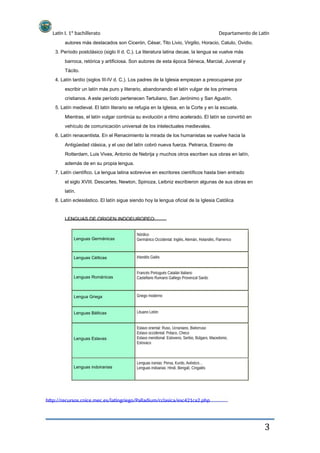 Latín I. 1º bachillerato Departamento de Latín
autores más destacados son Cicerón, César, Tito Livio, Virgilio, Horacio, Catulo, Ovidio.
3. Período postclásico (siglo II d. C.). La literatura latina decae, la lengua se vuelve más
barroca, retórica y artificiosa. Son autores de esta época Séneca, Marcial, Juvenal y
Tácito.
4. Latín tardío (siglos III-IV d. C.). Los padres de la Iglesia empiezan a preocuparse por
escribir un latín más puro y literario, abandonando el latín vulgar de los primeros
cristianos. A este período pertenecen Tertuliano, San Jerónimo y San Agustín.
5. Latín medieval. El latín literario se refugia en la Iglesia, en la Corte y en la escuela.
Mientras, el latín vulgar continúa su evolución a ritmo acelerado. El latín se convirtió en
vehículo de comunicación universal de los intelectuales medievales.
6. Latín renacentista. En el Renacimiento la mirada de los humanistas se vuelve hacia la
Antigüedad clásica, y el uso del latín cobró nueva fuerza. Petrarca, Erasmo de
Rotterdam, Luis Vives, Antonio de Nebrija y muchos otros escriben sus obras en latín,
además de en su propia lengua.
7. Latín científico. La lengua latina sobrevive en escritores científicos hasta bien entrado
el siglo XVIII. Descartes, Newton, Spinoza, Leibniz escribieron algunas de sus obras en
latín.
8. Latín eclesiástico. El latín sigue siendo hoy la lengua oficial de la Iglesia Católica
LENGUAS DE ORIGEN INDOEUROPEO:
Nórdico
Germánico Occidental: Inglés, Alemán, Holandés, Flamenco
Irlandés Galés
Francés Portugués Catalán Italiano
Castellano Rumano Gallego Provenzal Sardo
Griego moderno
Lituano Letón
Eslavo oriental: Ruso, Ucraniano, Bielorruso
Eslavo occidental: Polaco, Checo
Eslavo meridional: Esloveno, Serbio, Búlgaro, Macedonio,
Eslovaco
Lenguas iranias: Persa, Kurdo, Avéstico…
Lenguas indoarias: Hindi, Bengalí, Cingalés
Lenguas Germánicas
Lenguas Célticas
Lenguas Románicas
Lengua Griega
Lenguas Bálticas
Lenguas Eslavas
Lenguas indoiranias
http://recursos.cnice.mec.es/latingriego/Palladium/cclasica/esc421ca2.php
3
 
