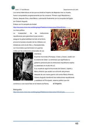 Latín I. 1º bachillerato Departamento de Latín
Los reinos helenísticos en los que se dividió el Imperio de Alejandro tras su muerte,
fueron conquistados progresivamente por los romanos. Primero cayó Macedonia y
Grecia, después Siria y Asia Menor, culminando finalmente con la conquista de Egipto
por Octavio Augusto.
Enlaza con la campaña de Anibal:
http://recursos.cnice.mec.es/latingriego/Palladium/cclasica/esc332ac05.htm
La crisis política
La incapacidad de las instituciones
republicanas para garantizar la paz social y
asegurar la gobernabilidad de todo el territorio,
provocó el acceso al poder de los militares con
dictaduras como la de Sila, y, fracasada ésta,
con triunviratos que terminaron en guerras
civiles por las ambiciones personales de sus
miembros.
El primer triunvirato (Pompeyo, Craso y Cesar), acabó con
la victoria de César. La amenaza que significaba su
gobierno personal para la aristocracia republicana explica
su asesinato en el año 44 a.C.
A su muerte le siguió el triunvirato de Octavio, Lépido y
Marco Antonio que acabó con el triunfo del primero
después de una nueva guerra civil contra Marco Antonio.
Octavio Augusto transformó las instituciones republicanas
y estableció el Principado, sistema político que dio
comienzo a una nueva fase en la historia de Roma, el Imperio
Bibliografía:
http://recursos.cnice.mec.es/latingriego/Palladium/cclasica/esc332ca5.php
40
 
