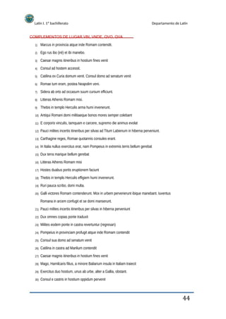 Latín I. 1º bachillerato
COMPLEMENTOS DE LUGAR VBI, VNDE, QVO, QVA
1)
2)
3)
4)
5)
6)
7)
8)
9)
10)
11)
12)
13)
14)
15)
16)
17)
18)
19)
20)
Departamento de Latín
Marcus in provincia atque inde Romam contendit.
Ego rus ibo (iré) et ibi manebo.
Caesar magnis itineribus in hostium fines venit
Consul ad hostem accessit.
Catilina ex Curia domum venit. Consul domo ad senatum venit
Romae tum eram, postea Neapolim veni.
Sidera ab orto ad occasum suum cursum efficiunt.
Litteras Athenis Romam misi.
Thebis in templo Herculis arma humi invenerunt.
Antiqui Romani domi militiaeque bonos mores semper colebant
E corporis vinculis, tamquam e carcere, supremo die animus evolat
Pauci milites incertis itineribus per silvas ad Titum Labienum in hiberna perveniunt.
Carthagine reges, Romae quotannis consules erant.
In Italia nullus exercitus erat, nam Pompeius in extremis terris bellum gerebat
Dux terra marique bellum gerebat
Litteras Athenis Romam misi
Hostes duabus portis eruptionem faciunt
Thebis in templo Herculis effigiem humi invenerunt.
Ruri pauca scribo, domi multa.
Galli victores Romam contenderunt. Mox in urbem pervenerunt ibique manebant. Iuventus
Romana in arcem confugit et se domi manserunt.
Pauci milites incertis itineribus per silvas in hiberna perveniunt
Dux omnes copias ponte traduxit
Milites eodem ponte in castra revertuntur (regresan)
Pompeius in provinciam profugit atque inde Romam contendit
Consul sua domo ad senatum venit
Catilina in castra ad Manlium contendit
Caesar magnis itineribus in hostium fines venit
Mago, Hamilcaris filius, a minore Baliarium insula in Italiam traiecit
Exercitus duo hostium, unus ab urbe, alter a Gallia, obstant.
Consul e castris in hostium oppidum pervenit
21)
22)
23)
24)
25)
26)
27)
28)
29)
30)
44
 