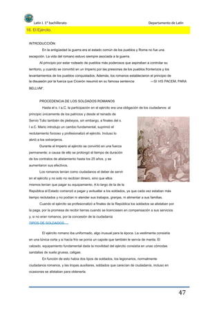 Latín I. 1º bachillerato Departamento de Latín
16. El Ejército.
INTRODUCCIÓN:
En la antigüedad la guerra era el estado común de los pueblos y Roma no fue una
excepción. La vida del romano estuvo siempre asociada a la guerra.
Al principio por estar rodeado de pueblos más poderosos que aspiraban a controlar su
territorio, y cuando se convirtió en un Imperio por las presiones de los pueblos fronterizos y los
levantamientos de los pueblos conquistados. Además, los romanos establecieron el principio de
la disuasión por la fuerza que Cicerón resumió en su famosa sentencia
BELLVM”.
―SI VIS PACEM, PARA
PROCEDENCIA DE LOS SOLDADOS ROMANOS
Hasta el s. I a.C. la participación en el ejército era una obligación de los ciudadanos: al
principio únicamente de los patricios y desde el reinado de
Servio Tulio también de plebeyos, sin embargo, a finales del s.
I a.C. Mario introdujo un cambio fundamental, suprimió el
reclutamiento forzoso y profesionalizó el ejército. Incluso lo
abrió a los extranjeros.
Durante el Imperio el ejército se convirtió en una fuerza
permanente; a causa de ello se prolongó el tiempo de duración
de los contratos de alistamiento hasta los 25 años, y se
aumentaron sus efectivos.
Los romanos tenían como ciudadanos el deber de servir
en el ejército y no solo no recibían dinero, sino que ellos
mismos tenían que pagar su equipamiento. A lo largo de la de la
República el Estado comenzó a pagar y avituallar a los soldados, ya que cada vez estaban más
tiempo reclutados y no podían ni atender sus trabajos, granjas, ni alimentar a sus familias.
Cuando el ejército se profesionalizó a finales de la República los soldados se alistaban por
la paga, por la promesa de recibir tierras cuando se licenciasen en compensación a sus servicios
y, si no eran romanos, por la concesión de la ciudadanía
TIPOS DE SOLDADOS
El ejército romano iba uniformado, algo inusual para la época. La vestimenta consistía
en una túnica corta y si hacía frío se ponía un capote que también le servía de manta. El
calzado, equipamiento fundamental dada la movilidad del ejército consistía en unas cómodas
sandalias de suela gruesa, caligae.
En función de esto había dos tipos de soldados, los legionarios, normalmente
ciudadanos romanos, y las tropas auxiliares, soldados que carecían de ciudadanía, incluso en
ocasiones se alistaban para obtenerla.
47
 