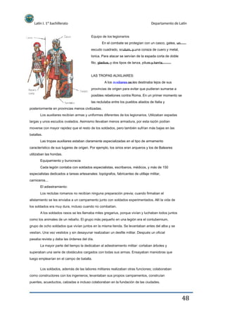 Latín I. 1º bachillerato
Equipo de los legionarios
Departamento de Latín
En el combate se protegían con un casco, galea, un
escudo cuadrado, scutum, y una coraza de cuero y metal,
lorica. Para atacar se servían de la espada corta de doble
filo, gladius, y dos tipos de lanza, pilum y hasta.
LAS TROPAS AUXILIARES:
A los auxiliares se les destinaba lejos de sus
provincias de origen para evitar que pudieran sumarse a
posibles rebeliones contra Roma. En un primer momento se
las reclutaba entre los pueblos aliados de Italia y
posteriormente en provincias menos civilizadas.
Los auxiliares recibían armas y uniformes diferentes de los legionarios. Utilizaban espadas
largas y unos escudos ovalados. Asimismo llevaban menos armadura, por esta razón podían
moverse con mayor rapidez que el resto de los soldados, pero también sufrían más bajas en las
batallas.
Las tropas auxiliares estaban claramente especializadas en el tipo de armamento
característico de sus lugares de origen. Por ejemplo, los sirios eran arqueros y los de Baleares
utilizaban las hondas.
Equipamiento y burocracia
Cada legión contaba con soldados especialistas, escribanos, médicos, y más de 150
especialistas dedicados a tareas artesanales: topógrafos, fabricantes de utillaje militar,
carniceros...
El adiestramiento:
Los reclutas romanos no recibían ninguna preparación previa; cuando firmaban el
alistamiento se les enviaba a un campamento junto con soldados experimentados. Allí la vida de
los soldados era muy dura, incluso cuando no combatían.
A los soldados rasos se les llamaba miles gregarius, porque vivían y luchaban todos juntos
como los animales de un rebaño. El grupo más pequeño en una legión era el contubernium,
grupo de ocho soldados que vivían juntos en la misma tienda. Se levantaban antes del alba y se
vestían. Una vez vestidos y sin desayunar realizaban un desfile militar. Después un oficial
pasaba revista y daba las órdenes del día.
La mayor parte del tiempo la dedicaban al adiestramiento militar: cortaban árboles y
superaban una serie de obstáculos cargados con todas sus armas. Ensayaban maniobras que
luego emplearían en el campo de batalla.
Los soldados, además de las labores militares realizaban otras funciones; colaboraban
como constructores con los ingenieros; levantaban sus propios campamentos, construían
puentes, acueductos, calzadas e incluso colaboraban en la fundación de las ciudades.
48
 