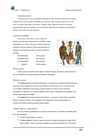 Latín I. 1º bachillerato
Al acabar la jornada
Departamento de Latín
Cuando se ponía el sol los soldados realizaban la cena, principal comida del día. Ésta se
componía de en unas gachas de cereales, pan, manteca, sopa, verduras y algo de carne de
caza, si la había. Para beber, vino barato o vinagre y agua. Después de cenar si no tenían
guardia podían salir del campamento y lo que hicieran dependía de si estaban cerca de alguna
ciudad, a la que iban a buscar diversión.
Creación de la LEGIÓN:
El rey Servio Tulio creó un nuevo modelo de
ejército que tenía como unidad básica la LEGIÓN, unidad
compuesta en un primer momento por 6000 soldados de
infantería y 300 de caballería. Podía descomponerse en
unidades menores jerarquizadas al mando de distintos
oficiales:
60 CENTURIAS
20 MANÍPULOS
10 COHORTES
1 LEGIÓN
100 hombres
300 hombres
600 hombres
6.000 hombres
Mando Supremo
El jefe supremo del ejército varió según el periodo histórico. Durante la monarquía fue el
rey, en la República el cónsul y durante el Imperio el emperador.
Oficiales de carrera
El centurión. Pieza fundamental del ejército. La mayoría eran soldados profesionales que
obtenían el cargo después de muchos años de servicio. Las funciones de los centuriones eran
muy variadas, adiestraban a los reclutas, inspeccionaban las tropas, ponían centinelas,
marchaban a la cabeza en el campo de batalla e incluso dada su experiencia aconsejaban a los
oficiales jefes antes de la batalla.
El prefecto. Era el oficial superior del centurión. La mayoría de ellos habían ascendido
desde el cargo de centurión. Se encargaban del equipamiento y de las edificaciones. En
ausencia de mandos superiores podían dirigir la legión.
Oficiales superiores: cargos políticos
No eran soldados profesionales. Su paso por el ejército era un escalón inexcusable dentro
de su carrera política:
En primer lugar estaba el cónsul.
El tribuno militar. En algunos casos eran jóvenes nobles sin experiencia militar. Había
seis por legión. Cada uno de ellos mandaba una cohorte compuesta por 10 centurias.
49
 