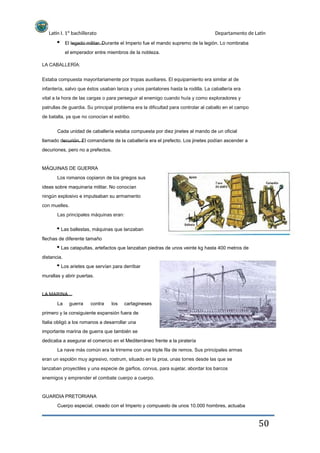 Latín I. 1º bachillerato
el emperador entre miembros de la nobleza.
LA CABALLERÍA:
Departamento de Latín
El legado militar. Durante el Imperio fue el mando supremo de la legión. Lo nombraba
Estaba compuesta mayoritariamente por tropas auxiliares. El equipamiento era similar al de
infantería, salvo que éstos usaban lanza y unos pantalones hasta la rodilla. La caballería era
vital a la hora de las cargas o para perseguir al enemigo cuando huía y como exploradores y
patrullas de guardia. Su principal problema era la dificultad para controlar al caballo en el campo
de batalla, ya que no conocían el estribo.
Cada unidad de caballería estaba compuesta por diez jinetes al mando de un oficial
llamado decurión. El comandante de la caballería era el prefecto. Los jinetes podían ascender a
decuriones, pero no a prefectos.
MÁQUINAS DE GUERRA
Los romanos copiaron de los griegos sus
ideas sobre maquinaria militar. No conocían
ningún explosivo e impulsaban su armamento
con muelles.
Las principales máquinas eran:
Las ballestas, máquinas que lanzaban
flechas de diferente tamaño
Las catapultas, artefactos que lanzaban piedras de unos veinte kg hasta 400 metros de
distancia.
Los arietes que servían para derribar
murallas y abrir puertas.
LA MARINA
La guerra contra los cartagineses
primero y la consiguiente expansión fuera de
Italia obligó a los romanos a desarrollar una
importante marina de guerra que también se
dedicaba a asegurar el comercio en el Mediterráneo frente a la piratería
La nave más común era la trirreme con una triple fila de remos. Sus principales armas
eran un espolón muy agresivo, rostrum, situado en la proa, unas torres desde las que se
lanzaban proyectiles y una especie de garfios, corvus, para sujetar, abordar los barcos
enemigos y emprender el combate cuerpo a cuerpo.
GUARDIA PRETORIANA
Cuerpo especial, creado con el Imperio y compuesto de unos 10.000 hombres, actuaba
50
 