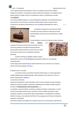 Latín I. 1º bachillerato Departamento de Latín
como la guardia personal del emperador. Tenían sus cuarteles cerca de Roma y estaban
dirigidas por el prefecto, comandante de la plena confianza del emperador. Los soldados de esta
guardia recibían una paga y tenían una consideración superior a los legionarios normales
EL COMBATE
Los romanos peleaban siguiendo un orden perfectamente establecido. Si el enfrentamiento era a
campo abierto en primera línea se colocaba la infantería ligera, detrás un bloque central
compuesto por las legiones, flanqueadas por tropas auxiliares, y en los extremos, alae, la
caballería
Las legiones se disponían en tres líneas la primera
compuesta por tropas inexpertas, la segunda por tropas
experimentadas y la tercera por los más veteranos y curtidos
soldados
Cuando atacaban, lo hacían en formación cerrada, la llamada
tortuga, testudo, que
consistía en colocarse el escudo sobre las cabezas. De esta
manera se protegían de los ataques enemigos (flechas,
lanzas, piedras, aceite hirviendo) y a veces incluso se subían
encima de los escudos de sus compañeros para salvar
desniveles.
Cuando el enemigo se replegaba a alguna ciudad o
campamento se recurría al ASEDIO para el que el ejército contaba con una sofisticada
maquinaria militar
Cuando algún general realizaba alguna hazaña militar Roma se lo reconocía con numerosos
honores entre los que destaca el triunfo.
El ejército romano, invencible
Los romanos crearon una perfecta maquinaria militar gracias a su eficaz organización,
excelente adiestramiento, fidelidad ejemplar y férrea disciplina y esto a pesar de no tener un
ejército excesivamente numeroso.
La importancia del ejército
Además de las propias de un país imperialista, es decir, las de conquistar, recaudar impuestos,
pacificar los territorios ocupados, y garantizar la seguridad de las fronteras, también el ejército
fue factor de ROMANIZACIÓN Y DE CIVILIZACIÓN.
Los soldados, construían puentes, acueductos y calzadas; levantaban campamentos, e incluso
cuando se licenciaban recibían tierras o el derecho a fundar ciudades que atraían a civiles,
campesinos, artesanos y comerciantes. Allí por donde pasaban o se establecían los soldados,
trasmitían la lengua, y las costumbres de Roma. El limes era una zona de intensa romanización,
civilización y prosperidad
Para Roma el aspecto más negativo de su ejército romano fue su enorme poder, sobre todo tras
51
 
