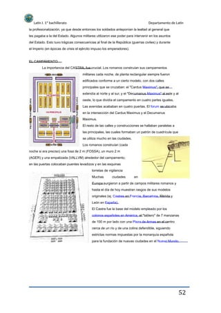 Latín I. 1º bachillerato Departamento de Latín
la profesionalización, ya que desde entonces los soldados anteponían la lealtad al general que
les pagaba a la del Estado. Algunos militares utilizaron ese poder para intervenir en los asuntos
del Estado. Esto tuvo trágicas consecuencias al final de la República (guerras civiles) y durante
el Imperio (en épocas de crisis el ejército impuso los emperadores).
EL CAMPAMENTO
La importancia del CASTRA, fue crucial. Los romanos construían sus campamentos
militares cada noche, de planta rectangular siempre fueron
edificados conforme a un cierto modelo, con dos calles
principales que se cruzaban: el "Cardus Maximus", que se
extendía al norte y al sur, y el "Decumanus Maximus" al este y al
oeste, lo que dividía el campamento en cuatro partes iguales.
Las avenidas acababan en cuatro puertas. El forum se ubicaba
en la intersección del Cardus Maximus y el Decumanus
Maximus.
El resto de las calles y construcciones se hallaban paralelas a
las principales, las cuales formaban un patrón de cuadrícula que
se utiliza mucho en las ciudades.
Los romanos construían (cada
noche si era preciso) una fosa de 2 m (FOSSA), un muro 2 m
(AGER) y una empalizada (VALLVM) alrededor del campamento;
en las puertas colocaban puentes levadizos y en las esquinas
torretas de vigilancia
Muchas ciudades en
Europa surgieron a partir de campos militares romanos y
hasta el día de hoy muestran rasgos de sus modelos
originales (ej. Castres en Francia, Barcelona, Mérida y
León en España).
El Castra fue la base del modelo empleado por los
colonos españoles en América, el "tablero" de 7 manzanas
de 100 m por lado con una Plaza de Armas en el centro
cerca de un río y de una colina defendible, siguiendo
estrictas normas impuestas por la monarquía española
para la fundación de nuevas ciudades en el Nuevo Mundo.
52
 