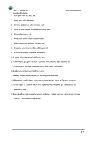 Latín I. 1º bachillerato
ANALIZA Y TRADUCE:
Departamento de Latín
1.
2.
3.
4.
5.
6.
7.
8.
9.
Puer quem vides filius meus est
Puella quam vides filia mea est
Homines, qui boni sunt, utiles hominibus erunt
Duces, quorum exercitus victores fuerunt, Romani erant
Id, quod dixisti, verum est
Quod verum est non semper verosimile videtur
Miles, cuius virtutem laudamus, Romanus erat
Quae utilia sunt, non semper bona pulchraque erunt
Castra, quae proxima flumini sunt, hostium erant
10. Ii, quos in urbem miserat dux, legati Romani sunt
11. Flumen Rhenus, qui agrum Helvetium a Germanis dividit. latissimus atque altissimus est
12. Copiae Belgarum non longe absunt ab iis quos Caesar miserat exploratoribus.
13. Quod vehementer cupimus, id facillime credimus
14. Imperator hostibus victis locum dedit, ubi novum oppidum aedificarent.
15. Allobroges qui trans Rhodanum vicos possesionesque habebant fuga se ad Caesarem recepenunt
16. Helveltii legatos ad Caesarem mittunt: cuius legationis Divico princeps fuit. Qui bello Cassiano dux
Helvetiorum fuerat
17. Ex omnibus Britannis longe sunt humanissimi qui Cantium incolunt; quae regio est maritima omnis neque
multum a Gallican differunt consuetudine
57
 