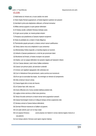 Latín I. 1º bachillerato
VT, CVM
Departamento de Latín
1) Nulla bestia sic inmanis est, ut suos catulos non amet
2) Tanto ímpetu Romani pugnaverunt, ut hostes legionen sustinere non possent
3) Hannibal in prima acie elephantos collocavit, ut Romani terreantur
4) Milites strenue pugnant ut suam patriam defendant
5) Vt Hostius cecidit, confestim Romana inclinatur acies
6) Vt ignis aurum probat, sic miseria probat virtutem
7) Pompeius suis praedixerat ut Caesaris impetum exciperent
8) Tanta vis probitatis est, ut etiam in hoste diligamus
9) Themistocles populo persuasit, ut classis centum navium aedificaretur.
10) Tantus clamor ortus est ut elephanti in suos verterentur
11) Atheniensibus Pythia respondit, ut moenibus ligneis se munirent.
12) Helvetii a Caesare postulaverunt, ut sibi iter per provinciam daret
13) Munitiones ita firmavit, ut hostes irrumpere non possent
14) Haedui, cum se suaque defendere non possent, legatos ad Caesarem mittunt.
15) Cum Caesar abesset, nostri motus Galliae verebantur
16) Caesar cum primum potuit, ad exercitum contendit
17) Consul, cum oppidum oppugnaret, telo vulneratus est
18) Cum in Helvetiorum fines pervenissent, castra summa cura muniverunt
19) Al ver que se acercaban las tropas , los enemigos se retiraron al campamento
20) Volo ut domum mecum venias.
21) Caesar legato dixit ut noctu iter faceret.
22) Ut Caesar haec vidit, iratus est.
23) Cicero effecerat ut Q. Curius consilia Catilinae proderet sibi.
24) Legibus omnes servimus ut liberi esse possimus.
25) Tantus fuit ardor animorum ut motum terrae nemo pugnantium senserit.
26) Caesar Dumnorigem monet ut in reliquum tempus omnes suspiciones vitet.
27) Senatus censuit ut Caesar Aeduos defenderet.
28) Germani Rhenum transierunt ut Galliam occuparent.
29) Cum pater advenit, puer cum eo loqui coepit.
30) Cum populus Romanus
eas peterent.
31) Cum tempus advenit, Romulus iussit rapere virgenes Sabinas.
uxores proprias non haberet in vicinas nationes legatos miserunt ut
59
 