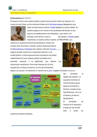Latín I. 1º bachillerato
20. El Imperio romano y su decadencia
Departamento de Latín
El Principado (I a.C.-III d.C.):
El Imperio romano como sistema político surgió tras las guerras civiles que siguieron a la
muerte de Julio César, en los momentos finales de la República romana. Recordemos que
César se había hecho nombrar Dictator (dictador) y cónsul vitalicio. Su
osadía la pagó con la muerte en las escalinatas del Senado, lo que
suponía el restablecimiento de la República, cuyo retorno, sin
embargo, sería efímero, pues su hijo adoptivo, Octavio, acabó
implantando un sistema político imperial, el PRINCIPADO, que
mantenía en apariencia las formas republicanas. Octavio fue
enviado años más tarde a combatir contra la ambiciosa alianza
de Marco Antonio y Cleopatra. A su regreso victorioso Augusto
aseguró el poder imperial con importantes reformas y una
unidad política y cultural (grecorromana) centrada en los países
mediterráneos El nuevo sistema político se basaba en la
autoridad personal y la legitimidad que ofrecían las
instituciones republicanas. Para evitar disputas por el trono,
Augusto fijó un sistema sucesorio, por el cual el emperador
elegía a su sucesor, normalmente un miembro de su gens. Cuando el heredero no era su
hijo, nombraba al
elegido hijo adoptivo. La
expansión territorial. Al
norte la frontera quedo
fijada en la línea Rin y
Danubio, al oeste en las
Islas Británicas, al sur en
el Sahara y al este en
Mesopotamia.
El principado se
mantuvo en lo esencial a
lo largo de más de 400
años
auténticas dinastías familiares.
a través de
60
 