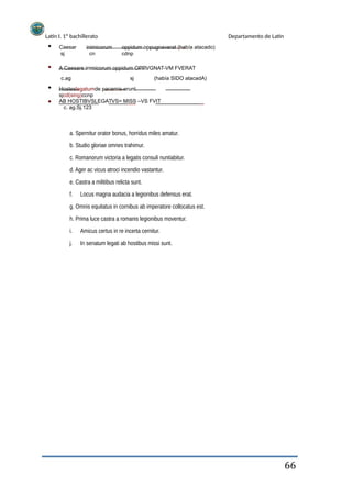 Latín I. 1º bachillerato
Caesar
sj
inimicorum
cn
Departamento de Latín
oppidum oppugnaverat (había atacado)
cdnp
A Caesare inimicorum oppidum OPPVGNAT-VM FVERAT
c.ag sj (había SIDO atacadA)
Hosteslegatumde pacemis-erunt
sjcd(sing)ccnp
AB HOSTIBVSLEGATVS= MISS –VS FVIT
c. ag.Sj.123
a. Spernitur orator bonus, horridus miles amatur.
b. Studio gloriae omnes trahimur.
c. Romanorum victoria a legatis consuli nuntiabitur.
d. Ager ac vicus atroci incendio vastantur.
e. Castra a militibus relicta sunt.
f. Locus magna audacia a legionibus defensus erat.
g. Omnis equitatus in cornibus ab imperatore collocatus est.
h. Prima luce castra a romanis legionibus moventur.
i.
j.
Amicus certus in re incerta cernitur.
In senatum legati ab hostibus missi sunt.
66
 