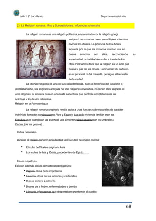 Latín I. 1º bachillerato Departamento de Latín
23. La Religión romana. Mito y Supersticiones. Influencias orientales
La religión romana es una religión politeísta, emparentada con la religión griega
antigua. Los romanos creen en múltiples potencias
divinas: los dioses. La potencia de los dioses
inquieta, por lo que los romanos intentan vivir en
buena armonía con ellos, reconociendo su
superioridad, y rindiéndoles culto a través de los
ritos. Podríamos decir que la religión es un acto que
busca la paz de los dioses. La finalidad del culto no
es ni personal ni del más allá, persigue el bienestar
de la ciudad.
La libertad religiosa es una de sus características, pues a diferencia del judaísmo o
del cristianismo, las religiones antiguas no son religiones reveladas, no tienen libro sagrado, ni
unos dogmas; ni siquiera poseen una casta sacerdotal que controle completamente las
prácticas y los textos religiosos.
Religión en la Roma antigua
La religión romana originaria rendía culto a unas fuerzas sobrenaturales de carácter
indefinido llamados numina (como Flora y Fauno). Los de la vivienda familiar eran los
Forculus (que guardaban las puertas), Los Limentinus (que guardaban los umbrales),
Cardea (de los goznes)...
Cultos orientales
Durante el imperio ganaron popularidad varios cultos de origen oriental:
El culto de Cibeles originario Asia
Los cultos de Isis y Osiris, procedentes de Egipto.
Dioses negativos
Existían además dioses considerados negativos:
Vejovis, diosa de la impotencia
Laverna, diosa de los ladrones y carteristas
Dioses del aire pestilente
Dioses de la fiebre, enfermedades y demás
Lémures o fantasmas que despertaban gran temor al pueblo
68
 