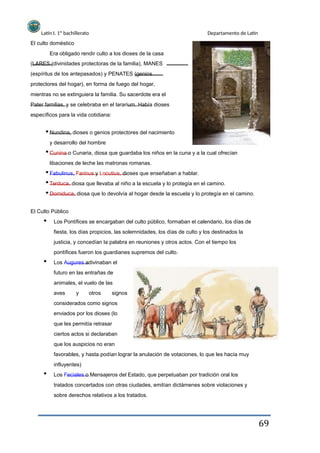 Latín I. 1º bachillerato
El culto doméstico
Era obligado rendir culto a los dioses de la casa
(LARES (divinidades protectoras de la familia), MANES
(espíritus de los antepasados) y PENATES (genios
protectores del hogar), en forma de fuego del hogar,
mientras no se extinguiera la familia. Su sacerdote era el
Pater familias, y se celebraba en el lararium. Había dioses
específicos para la vida cotidiana:
Nundina, dioses o genios protectores del nacimiento
y desarrollo del hombre
Departamento de Latín
Cunina o Cunaria, diosa que guardaba los niños en la cuna y a la cual ofrecían
libaciones de leche las matronas romanas.
Fabulinus, Farinus y Locutius, dioses que enseñaban a hablar.
Terduca, diosa que llevaba al niño a la escuela y lo protegía en el camino.
Domiduca, diosa que lo devolvía al hogar desde la escuela y lo protegía en el camino.
El Culto Público
Los Pontífices se encargaban del culto público, formaban el calendario, los días de
fiesta, los días propicios, las solemnidades, los días de culto y los destinados la
justicia, y concedían la palabra en reuniones y otros actos. Con el tiempo los
pontífices fueron los guardianes supremos del culto.
Los Augures adivinaban el
futuro en las entrañas de
animales, el vuelo de las
aves y otros signos
considerados como signos
enviados por los dioses (lo
que les permitía retrasar
ciertos actos si declaraban
que los auspicios no eran
favorables, y hasta podían lograr la anulación de votaciones, lo que les hacía muy
influyentes)
Los Feciales o Mensajeros del Estado, que perpetuaban por tradición oral los
tratados concertados con otras ciudades, emitían dictámenes sobre violaciones y
sobre derechos relativos a los tratados.
69
 