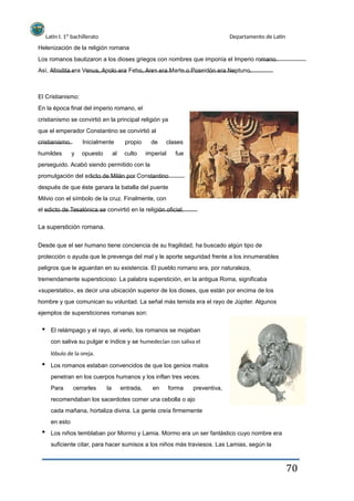 Latín I. 1º bachillerato
Helenización de la religión romana
Departamento de Latín
Los romanos bautizaron a los dioses griegos con nombres que imponía el Imperio romano.
Así, Afrodita era Venus, Apolo era Febo, Ares era Marte o Poseidón era Neptuno.
El Cristianismo:
En la época final del imperio romano, el
cristianismo se convirtió en la principal religión ya
que el emperador Constantino se convirtió al
cristianismo.
humildes y
Inicialmente
opuesto al
propio
culto
de clases
fueimperial
perseguido. Acabó siendo permitido con la
promulgación del edicto de Milán por Constantino
después de que éste ganara la batalla del puente
Milvio con el símbolo de la cruz. Finalmente, con
el edicto de Tesalónica se convirtió en la religión oficial.
La superstición romana.
Desde que el ser humano tiene conciencia de su fragilidad, ha buscado algún tipo de
protección o ayuda que le prevenga del mal y le aporte seguridad frente a los innumerables
peligros que le aguardan en su existencia. El pueblo romano era, por naturaleza,
tremendamente supersticioso: La palabra superstición, en la antigua Roma, significaba
«superstatio», es decir una ubicación superior de los dioses, que están por encima de los
hombre y que comunican su voluntad. La señal más temida era el rayo de Júpiter. Algunos
ejemplos de supersticiones romanas son:
El relámpago y el rayo, al verlo, los romanos se mojaban
con saliva su pulgar e índice y se humedecían con saliva el
lóbulo de la oreja.
Los romanos estaban convencidos de que los genios malos
penetran en los cuerpos humanos y los inflan tres veces.
Para cerrarles la entrada, en forma preventiva,
recomendaban los sacerdotes comer una cebolla o ajo
cada mañana, hortaliza divina. La gente creía firmemente
en esto
Los niños temblaban por Mormo y Lamia. Mormo era un ser fantástico cuyo nombre era
suficiente citar, para hacer sumisos a los niños más traviesos. Las Lamias, según la
70
 