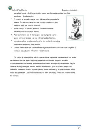 Latín I. 1º bachillerato
revoltosos y desobedientes.
Departamento de Latín
aterrada creencia infantil, eran crueles brujas, que devoraban vivos a los niños
El romano no temía la muerte, pero sí lo aterraba pronunciar la
palabra. Por ello, nunca decían que «murió o murieron», sino
preferían decir que «vivió o vivieron».
Sobre todo por la mañana, evitaban cuidadosamente el
encuentro con un cojo de pie derecho.
Para los romanos era de mal augurio era si un perro negro
quería entrar en la casa; o si una liebre cruzaba el camino.
Las mujeres sólo se cortaban las uñas de los pies los días de mercado y
comenzaban siempre por el pie derecho.
Existía la creencia de que los dioses descargaban su cólera contra las ropas colgadas y
enviaban a sus dueños infortunios y calamidades.
Por medio de este miedo la religión quería aterrar a aquéllos, que solamente por temor
se abstienen del mal, y para eso puso sobre nosotros un dios vengador, armado
constantemente con sus rayos, y manteniendo en alerta a un ejército de demonios. Según
Séneca, la antigua religión romana era muy supersticiosa, y es muy cierto porque con
demonios e infiernos infundía espanto y temor en los creyentes, y de este insensato miedo
nació la superstición. La superstición sobrevivió a los romanos y parece ser perenne como
los tiempos.
71
 