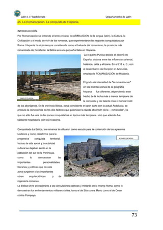 Latín I. 1º bachillerato Departamento de Latín
25. La Romanización. La conquista de Hispania.
INTRODUCCIÓN.
Por Romanización se entiende el lento proceso de ASIMILACION de la lengua (latín), la Cultura, la
Civilización y el modo de vivir de los romanos, que experimentaron las regiones conquistadas por
Roma. Hispania ha sido siempre considerada como el baluarte del romanismo, la provincia más
romanizada de Occidente: la Bética era una pequeña Italia en Hispania.
La II guerra Púnica decidió el destino de
España, dudosa entre las influencias oriental,
helénica, celta y africana. En el 218 a. C., con
el desembarco de Escipión en Ampurias,
empieza la ROMANIZACIÓN de Hispania.
El grado de intensidad de "la romanización"
en las distintas zonas de la geografía
hispana
BAELO CLAVDIA
fue diferente, dependiendo este
hecho de la fecha más o menos temprana de
la conquista y del talante más o menos hostil
de los aborígenes. En la provincia Bética, zona coincidente en gran parte con la actual Andalucía, se
produce la coincidencia de los dos factores que potencian la rápida absorción de la ―romanidad”, ya
que no sólo fue una de las zonas conquistadas en época más temprana, sino que además fue
bastante hospitalaria con los invasores.
Conquistada La Bética, los romanos la utilizaron como escudo para la contención de los agresivos
lusitanos y como plataforma para la
progresiva conquista territorial. ACINIPO (RONDA)
Incluso la vida social y la actividad
cultural se dejaban sentir en la
población del sur de la Península,
como lo demuestran las
importantes personalidades
literarias y políticas que de esta
zona surgieron y las importantes
obras arquitectónicas y de
ingeniería romanas.
La Bética sirvió de escenario a las convulsiones políticas y militares de la misma Roma, como lo
demuestran los enfrentamientos militares civiles, tanto el de Sila contra Mario como el de César
contra Pompeyo.
73
 