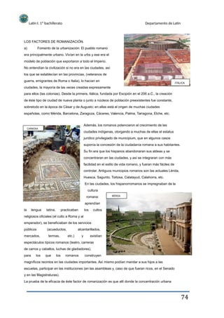 Latín I. 1º bachillerato Departamento de Latín
LOS FACTORES DE ROMANIZACIÓN.
a) Fomento de la urbanización: El pueblo romano
era principalmente urbano. Vivían en la urbs y ese era el
modelo de población que exportaron a todo el Imperio.
No entendían la civilización si no era en las ciudades, así
los que se establecían en las provincias, (veteranos de
guerra, emigrantes de Roma o Italia), lo hacían en
ciudades, la mayoría de las veces creadas expresamente
para ellos (las colonias). Desde la primera, Itálica, fundada por Escipión en el 206 a.C., la creación
de éste tipo de ciudad de nueva planta o junto a núcleos de población preexistentes fue constante,
sobretodo en la época de César y de Augusto; en ellas está el origen de muchas ciudades
españolas, como Mérida, Barcelona, Zaragoza, Cáceres, Valencia, Palma, Tarragona, Elche, etc.
Además, los romanos potenciaron el crecimiento de las
CARMONA
ITÁLICA
ciudades indígenas, otorgando a muchas de ellas el estatus
jurídico privilegiado de municipium, que en algunos casos
suponía la concesión de la ciudadanía romana a sus habitantes.
Su fin era que los hispanos abandonaran sus aldeas y se
concentraran en las ciudades, y así se integraran con más
facilidad en el estilo de vida romano, y fueran más fáciles de
controlar. Antiguos municipios romanos son las actuales Lérida,
Huesca, Sagunto, Tortosa, Calatayud, Calahorra, etc.
En las ciudades, los hispanorromanos se impregnaban de la
cultura
romana:
aprendían
MÉRIDA
la lengua latina, practicaban los cultos
religiosos oficiales (el culto a Roma y al
emperador), se beneficiaban de los servicios
públicos
mercados,
(acueductos,
termas, etc.)
alcantarillados,
y existían
espectáculos típicos romanos (teatro, carreras
de carros y caballos, luchas de gladiadores),
para los que los romanos construyen
magníficos recintos en las ciudades importantes. Así mismo podían mandar a sus hijos a las
escuelas, participar en las instituciones (en las asambleas y, caso de que fueran ricos, en el Senado
y en las Magistraturas).
La prueba de la eficacia de éste factor de romanización es que allí donde la concentración urbana
74
 