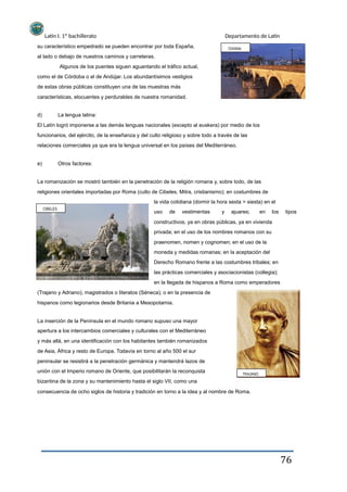 Latín I. 1º bachillerato
su característico empedrado se pueden encontrar por toda España,
al lado o debajo de nuestros caminos y carreteras.
Algunos de los puentes siguen aguantando el tráfico actual,
como el de Córdoba o el de Andújar. Los abundantísimos vestigios
de estas obras públicas constituyen una de las muestras más
características, elocuentes y perdurables de nuestra romanidad.
d) La lengua latina:
Departamento de Latín
Córdoba
El Latín logró imponerse a las demás lenguas nacionales (excepto al euskera) por medio de los
funcionarios, del ejército, de la enseñanza y del culto religioso y sobre todo a través de las
relaciones comerciales ya que era la lengua universal en los países del Mediterráneo.
e) Otros factores:
La romanización se mostró también en la penetración de la religión romana y, sobre todo, de las
religiones orientales importadas por Roma (culto de Cibeles, Mitra, cristianismo); en costumbres de
la vida cotidiana (dormir la hora sexta > siesta) en el
CIBELES
uso de vestimentas y ajuares; en los tipos
constructivos, ya en obras públicas, ya en vivienda
privada; en el uso de los nombres romanos con su
praenomen, nomen y cognomen; en el uso de la
moneda y medidas romanas; en la aceptación del
Derecho Romano frente a las costumbres tribales; en
las prácticas comerciales y asociacionistas (collegia);
en la llegada de hispanos a Roma como emperadores
(Trajano y Adriano), magistrados o literatos (Séneca); o en la presencia de
hispanos como legionarios desde Britania a Mesopotamia.
La inserción de la Península en el mundo romano supuso una mayor
apertura a los intercambios comerciales y culturales con el Mediterráneo
y más allá, en una identificación con los habitantes también romanizados
de Asia, África y resto de Europa. Todavía en torno al año 500 el sur
peninsular se resistirá a la penetración germánica y mantendrá lazos de
unión con el Imperio romano de Oriente, que posibilitarán la reconquista
bizantina de la zona y su mantenimiento hasta el siglo VII, como una
consecuencia de ocho siglos de historia y tradición en torno a la idea y al nombre de Roma.
TRAJANO
76
 