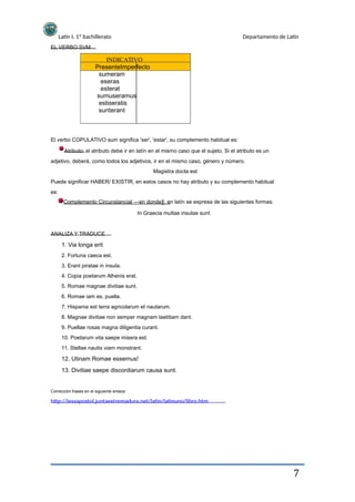 Latín I. 1º bachillerato
EL VERBO SVM
Departamento de Latín
INDICATIVO
PresenteImperfecto
sumeram
eseras
esterat
sumuseramus
estiseratis
sunterant
El verbo COPULATIVO sum significa 'ser', 'estar', su complemento habitual es:
Atributo: el atributo debe ir en latín en el mismo caso que el sujeto. Si el atributo es un
adjetivo, deberá, como todos los adjetivos, ir en el mismo caso, género y número.
Magistra docta est
Puede significar HABER/ EXISTIR, en estos casos no hay atributo y su complemento habitual
es:
Complemento Circunstancial ―en donde : en latín se expresa de las siguientes formas:‖
In Graecia multae insulae sunt
ANALIZA Y TRADUCE
1. Via longa erit
2. Fortuna caeca est.
3. Erant piratae in insula.
4. Copia poetarum Athenis erat.
5. Romae magnae divitiae sunt.
6. Romae iam es, puella.
7. Hispania est terra agricolarum et nautarum.
8. Magnae divitiae non semper magnam laetitiam dant.
9. Puellae rosas magna diligentia curant.
10. Poetarum vita saepe misera est.
11. Stellae nautis viam monstrant.
12. Utinam Romae essemus!
13. Divitiae saepe discordiarum causa sunt.
Corrección frases en el siguiente enlace:
http://iessapostol.juntaextremadura.net/latin/latinuno/libro.htm
7
 