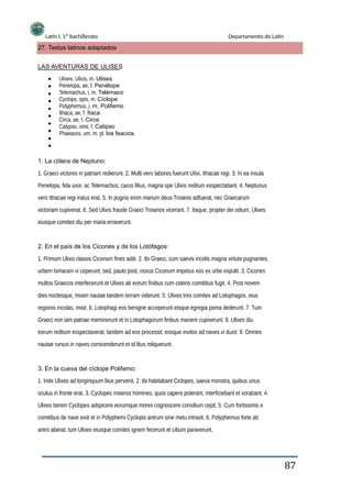 Latín I. 1º bachillerato Departamento de Latín
27. Textos latinos adaptados
LAS AVENTURAS DE ULISES
Ulixes, Ulixis, m. Ulises
Penelopa, ae, f. Penélope
Telemachus, i, m. Telémaco
Cyclops, opis, m. Cíclope
Polyphemus, i, m. Polifemo
Ithaca, ae, f. Ítaca
Circa, ae, f. Circe
Calypso, onis, f. Calipso
Phaeaces, um, m. pl. los feacios.
1. La cólera de Neptuno:
1. Graeci victores in patriam redierunt. 2. Multi vero labores fuerunt UIixi, Ithacae regi. 3. In ea insula
Penelopa, fida uxor, ac Telemachus, carus filius, magna spe Ulixis reditum exspectabant. 4. Neptunus
vero Ithacae regi iratus erat. 5. In pugnis enim marium deus Troianis adfuerat, nec Graecarum
victoriam cupiverat. 6. Sed Ulixis fraude Graeci Troianos vicerant. 7. Itaque, propter dei odium, Ulixes
eiusque comites diu per maria erraverunt.
2. En el país de los Cicones y de los Lotófagos:
1. Primum Ulixis classis Ciconum fines adiit. 2. Ibi Graeci, cum saevis incolis magna virtute pugnantes,
urbem Ismaram vi ceperunt; sed, paulo post, novus Ciconum impetus eos ex urbe expulit. 3. Cicones
multos Graecos interfecerunt et Ulixes ab eorum finibus cum ceteris comitibus fugit. 4. Post novem
dies noctesque, miseri nautae tandem terram viderunt. 5. Ulixes tres comites ad Lotophagos, eius
regionis incolas, misit. 6. Lotophagi eos benigne acceperunt eisque egregia poma dederunt. 7. Tum
Graeci non iam patriae meminerunt et in Lotophagorum finibus manere cupiverunt. 8. Ulixes diu
eorum reditum exspectaverat; tandem ad eos processit, eosque invitos ad naves vi duxit. 9. Omnes
nautae rursus in naves conscenderunt et id litus reliquerunt.
3. En la cueva del cíclope Polifemo:
1. Inde Ulixes ad longinquum litus pervenit. 2. Ibi habitabant Ciclopes, saeva monstra, quibus unus
oculus in fronte erat. 3. Cyclopes miseros homines, quos capere poterant, interficiebant et vorabant. 4.
Ulixes tamen Cyclopes adspicere eorumque mores cognoscere consilium cepit. 5. Cum fortissimis e
comitibus de nave exiit et in Polyphemi Cyclopis antrum sine metu intravit. 6. Polyphemus forte ab
antro aberat; tum Ulixes eiusque comites ignem fecerunt et cibum paraverunt.
87
 