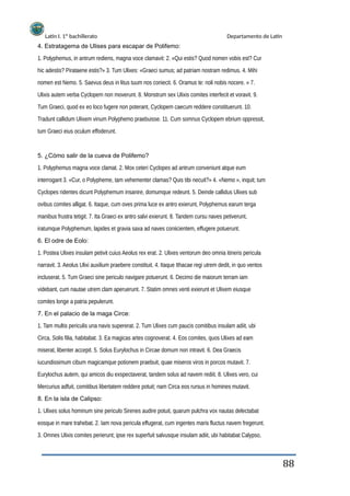 Latín I. 1º bachillerato Departamento de Latín
4. Estratagema de Ulises para escapar de Polifemo:
1. Polyphemus, in antrum rediens, magna voce clamavit: 2. «Qui estis? Quod nomen vobis est? Cur
hic adestis? Pirataene estis?» 3. Tum Ulixes: «Graeci sumus; ad patriam nostram redimus. 4. Mihi
nomen est Nemo. 5. Saevus deus in litus tuum nos coniecit. 6. Oramus te: noli nobis nocere. » 7.
Ulixis autem verba Cyclopem non moverunt. 8. Monstrum sex Ulixis comites interfecit et voravit. 9.
Tum Graeci, quod ex eo loco fugere non poterant, Cyclopem caecum reddere constituerunt. 10.
Tradunt callidum Ulixem vinum Polyphemo praebuisse. 11. Cum somnus Cyclopem ebrium oppressit,
tum Graeci eius oculum effoderunt.
5. ¿Cómo salir de la cueva de Polifemo?
1. Polyphemus magna voce clamat. 2. Mox ceteri Cyclopes ad antrum conveniunt atque eum
interrogant 3. «Cur, o Polypheme, tam vehementer clamas? Quis tibi necuit?» 4. «Nemo », inquit; tum
Cyclopes ridentes dicunt Polyphemum insanire, domumque redeunt. 5. Deinde callidus Ulixes sub
ovibus comites alligat. 6. Itaque, cum oves prima luce ex antro exierunt, Polyphemus earum terga
manibus frustra tetigit. 7. Ita Graeci ex antro salvi exierunt. 8. Tandem cursu naves petiverunt,
iratumque Polyphemum, lapides et gravia saxa ad naves coniicientem, effugere potuerunt.
6. El odre de Eolo:
1. Postea Ulixes insulam petivit cuius Aeolus rex erat. 2. Ulixes ventorum deo omnia itineris pericula
narravit. 3. Aeolus Ulixi auxilium praebere constituit. 4. Itaque Ithacae regi utrem dedit, in quo ventos
incluserat. 5. Tum Graeci sine periculo navigare potuerunt. 6. Decimo die maiorum terram iam
videbant, cum nautae utrem clam aperuerunt. 7. Statim omnes venti exierunt et Ulixem eiusque
comites longe a patria pepulerunt.
7. En el palacio de la maga Circe:
1. Tam multis periculis una navis supererat. 2. Tum Ulixes cum paucis comitibus insulam adiit, ubi
Circa, Solis filia, habitabat. 3. Ea magicas artes cognoverat. 4. Eos comites, quos Ulixes ad eam
miserat, libenter accepit. 5. Solus Eurylochus in Circae domum non intravit. 6. Dea Graecis
iucundissimum cibum magicamque potionem praebuit, quae miseros viros in porcos mutavit. 7.
Eurylochus autem, qui amicos diu exspectaverat, tandem solus ad navem rediit. 8. Ulixes vero, cui
Mercurius adfuit, comitibus libertatem reddere potuit; nam Circa eos rursus in homines mutavit.
8. En la isla de Calipso:
1. Ulixes solus hominum sine periculo Sirenes audire potuit, quarum pulchra vox nautas delectabat
eosque in mare trahebat. 2. Iam nova pericula effugerat, cum ingentes maris fluctus navem fregerunt.
3. Omnes Ulixis comites perierunt; ipse rex superfuit salvusque insulam adiit, ubi habitabat Calypso,
88
 